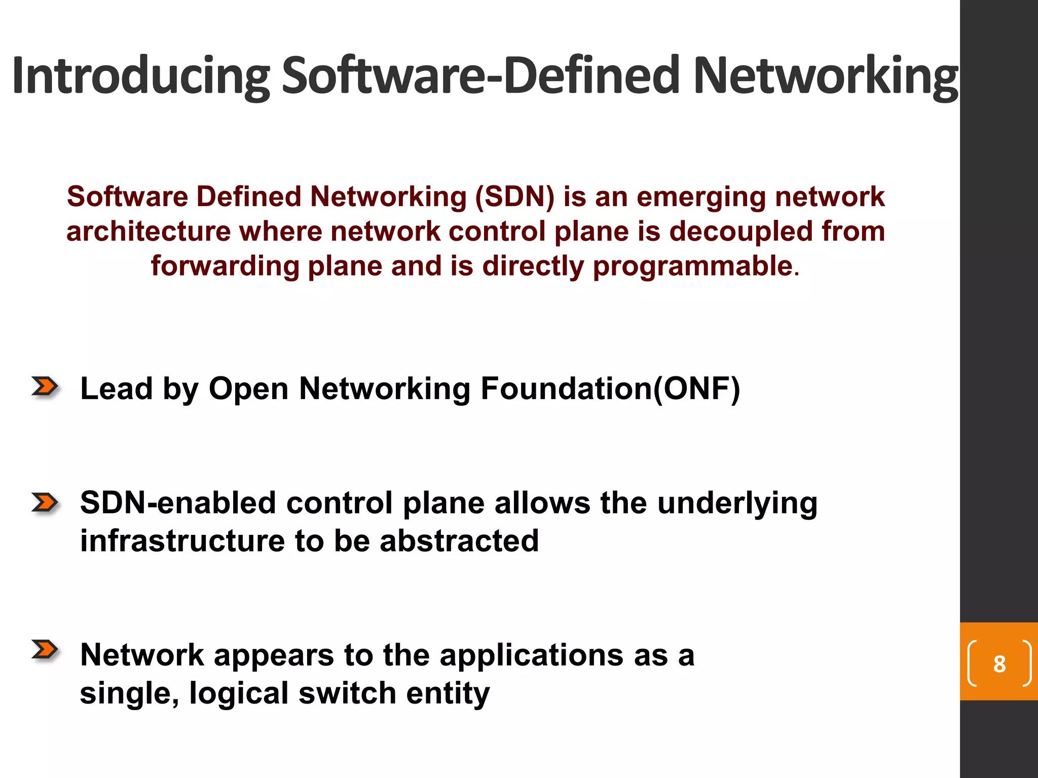 Introducing Software-Defined Networking
8
Software Defined Networking (SDN) is an emerging network
architecture where network control plane is decoupled from
forwarding plane and is directly programmable.
Lead by Open Networking Foundation(ONF)
SDN-enabled control plane allows the underlying
infrastructure to be abstracted
Network appears to the applications as a
single, logical switch entity
 