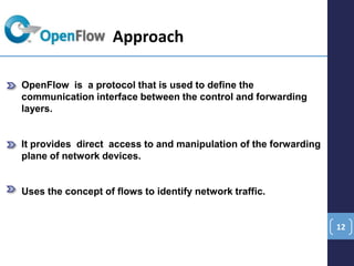 12
OpenFlow is a protocol that is used to define the
communication interface between the control and forwarding
layers.
It provides direct access to and manipulation of the forwarding
plane of network devices.
Uses the concept of flows to identify network traffic.
Approach
 