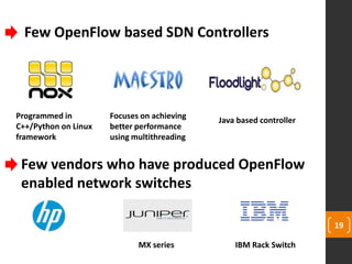 19
Few vendors who have produced OpenFlow
enabled network switches
Few OpenFlow based SDN Controllers
Programmed in
C++/Python on Linux
framework
Java based controller
Focuses on achieving
better performance
using multithreading
MX series IBM Rack Switch
 