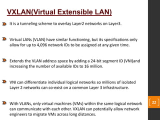 22
VXLAN(Virtual Extensible LAN)
It is a tunneling scheme to overlay Layer2 networks on Layer3.
Virtual LANs (VLAN) have similar functioning, but its specifications only
allow for up to 4,096 network IDs to be assigned at any given time.
Extends the VLAN address space by adding a 24-bit segment ID (VNI)and
increasing the number of available IDs to 16 million.
VNI can differentiate individual logical networks so millions of isolated
Layer 2 networks can co-exist on a common Layer 3 infrastructure.
With VLANs, only virtual machines (VMs) within the same logical network
can communicate with each other. VXLAN can potentially allow network
engineers to migrate VMs across long distances.
 