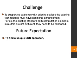 Challenge
24
To support co-existence with existing devices the existing
technologies must have additional enhancement.
For ex, the existing standard path computation elements
in routers are not sufficient, they need to be enhanced.
Future Expectation
To find a unique SDN approach.
 