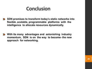 Conclusion
26
SDN promises to transform today’s static networks into
flexible ,scalable, programmable platforms with the
intelligence to allocate resources dynamically.
With its many advantages and astonishing industry
momentum, SDN is on the way to become- the new
approach for networking.
 