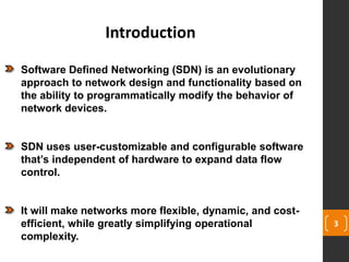3
Introduction
Software Defined Networking (SDN) is an evolutionary
approach to network design and functionality based on
the ability to programmatically modify the behavior of
network devices.
SDN uses user-customizable and configurable software
that’s independent of hardware to expand data flow
control.
It will make networks more flexible, dynamic, and cost-
efficient, while greatly simplifying operational
complexity.
 