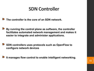 SDN Controller
11
The controller is the core of an SDN network.
By running the control plane as software, the controller
facilitates automated network management and makes it
easier to integrate and administer applications.
SDN controllers uses protocols such as OpenFlow to
configure network devices
It manages flow control to enable intelligent networking.
 