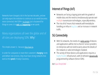 Networks have changed a lot in the last two decades, and we
can only expect the evolution to continue as our world becomes
more connected. And SDN is no longer just a buzzword for
things to come. It is real and happening as we speak.
Many organizations all over the globe and of
all sizes are deploying SDN. Why?
The simple answer is - because they have to.
In order for companies to meet their customers' changing needs
and deliver new services, they must have strong networks that
work at the speed of today's business.
Internet of Things (IoT)
Networks are facing a tipping point with the growth of
mobile data and the need to simultaneously operate over
multiple transmission technologies, especially wireless.
The rise of IoT means that networks will inevitably be
handling an in¯ux in big data and an increase in network
traþc.
5G Connectivity
With 5G networks, the needs of a wide variety of devices
and applications will be met so that IoT service providers
or enterprises will not need to worry about the details of
the network or radio technologies involved.
The variety of these devices and applications requires a
highly ¯exible infrastructure, with its behavior dynamically
programmed by software (hence SDN).
Ref: Dan Pitt @ ONF
19 / 26
 