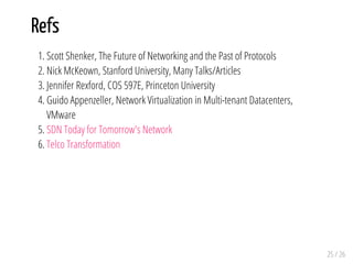 Refs
1. Scott Shenker, The Future of Networking and the Past of Protocols
2. Nick McKeown, Stanford University, Many Talks/Articles
3. Jennifer Rexford, COS 597E, Princeton University
4. Guido Appenzeller, Network Virtualization in Multi-tenant Datacenters,
VMware
5. SDN Today for Tomorrow's Network
6. Telco Transformation
25 / 26
 