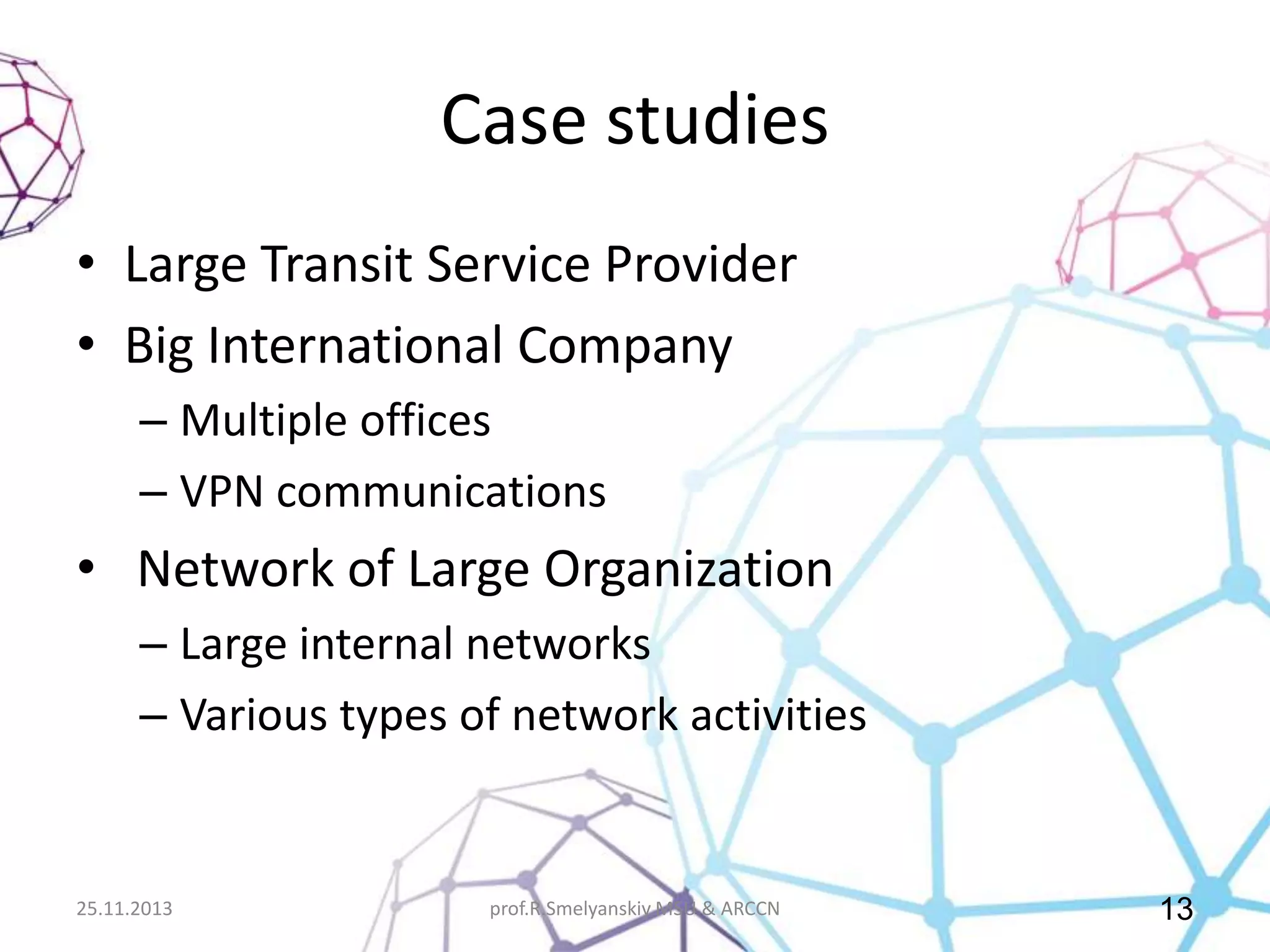 Case studies
• Large Transit Service Provider
• Big International Company
– Multiple offices
– VPN communications

• Network of Large Organization
– Large internal networks
– Various types of network activities

25.11.2013

prof.R.Smelyanskiy MSU & ARCCN

13

 