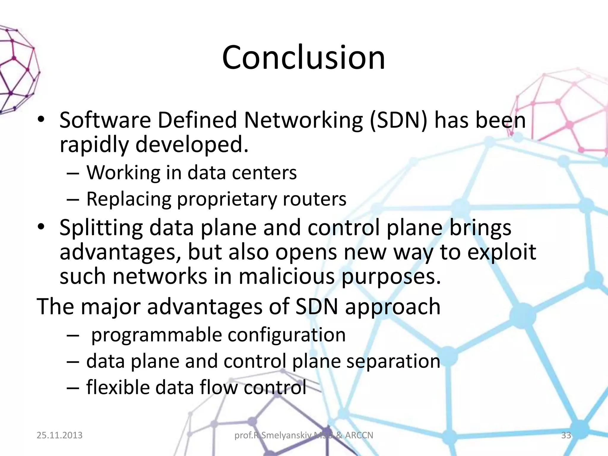 Conclusion
• Software Defined Networking (SDN) has been
rapidly developed.
– Working in data centers
– Replacing proprietary routers

• Splitting data plane and control plane brings
advantages, but also opens new way to exploit
such networks in malicious purposes.
The major advantages of SDN approach
– programmable configuration
– data plane and control plane separation
– flexible data flow control
25.11.2013

prof.R.Smelyanskiy MSU & ARCCN

33

 