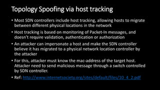 Topology Spoofing via host tracking
• Most SDN controllers include host tracking, allowing hosts to migrate
between different physical locations in the network
• Host tracking is based on monitoring of Packet-In messages, and
doesn’t require validation, authentication or authorization
• An attacker can impersonate a host and make the SDN controller
believe it has migrated to a physical network location controller by
the attacker
• For this, attacker must know the mac-address of the target host.
Attacker need to send malicious message through a switch controlled
by SDN controller.
• Ref: http://www.internetsociety.org/sites/default/files/10_4_2.pdf
 