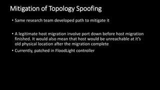 Mitigation of Topology Spoofing
• Same research team developed path to mitigate it
• A legitimate host migration involve port down before host migration
finished. It would also mean that host would be unreachable at it’s
old physical location after the migration complete
• Currently, patched in FloodLight controller
 