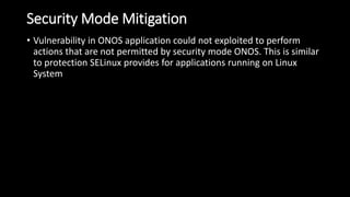 Security Mode Mitigation
• Vulnerability in ONOS application could not exploited to perform
actions that are not permitted by security mode ONOS. This is similar
to protection SELinux provides for applications running on Linux
System
 