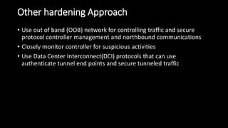 Other hardening Approach
• Use out of band (OOB) network for controlling traffic and secure
protocol controller management and northbound communications
• Closely monitor controller for suspicious activities
• Use Data Center Interconnect(DCI) protocols that can use
authenticate tunnel end points and secure tunneled traffic
 