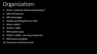 Organization:
1. What is Software Defined Networking ?
2. SDN Architecture
3. SDN advantages
4. Attacks and Mitigations on SDN
5. What is NDN ?
6. TCP/IP vs NDN
7. NDN packet types
8. TCP/IP vs NDN – security prospective
9. NDN lookup testbeds
10. Conclusion and future work
 