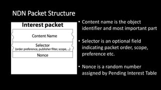 NDN Packet Structure
• Content name is the object
identifier and most important part
• Selector is an optional field
indicating packet order, scope,
preference etc.
• Nonce is a random number
assigned by Pending Interest Table
 
