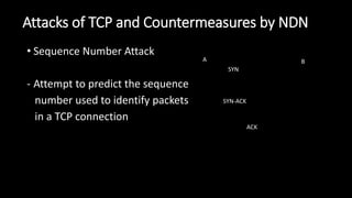 Attacks of TCP and Countermeasures by NDN
• Sequence Number Attack
- Attempt to predict the sequence
number used to identify packets
in a TCP connection
SYN
SYN-ACK
ACK
A B
 