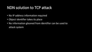 NDN solution to TCP attack
• No IP address information required
• Object identifier takes its place
• No information gleaned from identifier can be used to
attack system
 
