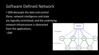 Software Defined Network
• SDN decouple the data and control
Plane, network intelligence and state
are logically centralized, and the underlying
network infrastructure is abstracted
from the applications.
- ONF
 