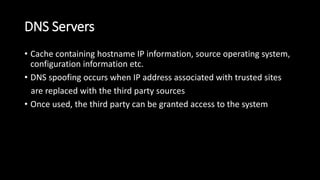 DNS Servers
• Cache containing hostname IP information, source operating system,
configuration information etc.
• DNS spoofing occurs when IP address associated with trusted sites
are replaced with the third party sources
• Once used, the third party can be granted access to the system
 