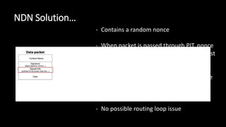 NDN Solution…
- Contains a random nonce
- When packet is passed through PIT, nonce
is cross-referenced against original interest
packet
- If interest packet is returned with a nonce
matching one already in the PIT, it is
discarded
- No possible routing loop issue
 