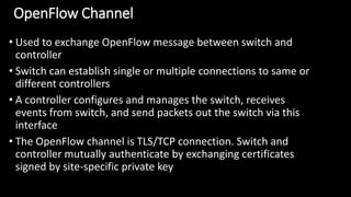 OpenFlow Channel
• Used to exchange OpenFlow message between switch and
controller
• Switch can establish single or multiple connections to same or
different controllers
• A controller configures and manages the switch, receives
events from switch, and send packets out the switch via this
interface
• The OpenFlow channel is TLS/TCP connection. Switch and
controller mutually authenticate by exchanging certificates
signed by site-specific private key
 