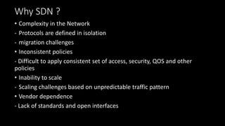Why SDN ?
• Complexity in the Network
- Protocols are defined in isolation
- migration challenges
• Inconsistent policies
- Difficult to apply consistent set of access, security, QOS and other
policies
• Inability to scale
- Scaling challenges based on unpredictable traffic pattern
• Vendor dependence
- Lack of standards and open interfaces
 