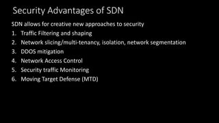 Security Advantages of SDN
SDN allows for creative new approaches to security
1. Traffic Filtering and shaping
2. Network slicing/multi-tenancy, isolation, network segmentation
3. DDOS mitigation
4. Network Access Control
5. Security traffic Monitoring
6. Moving Target Defense (MTD)
 