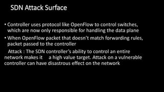 SDN Attack Surface
• Controller uses protocol like OpenFlow to control switches,
which are now only responsible for handling the data plane
• When OpenFlow packet that doesn’t match forwarding rules,
packet passed to the controller
Attack : The SDN controller’s ability to control an entire
network makes it a high value target. Attack on a vulnerable
controller can have disastrous effect on the network
 