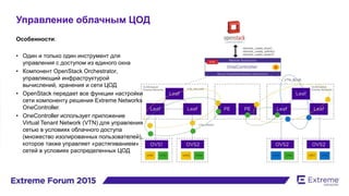 Управление облачным ЦОД
Особенности:
• Один и только один инструмент для
управления с доступом из единого окна
• Компонент OpenStack Orchestrator,
управляющий инфраструктурой
вычислений, хранения и сети ЦОД
• OpenStack передает все функции настройки
сети компоненту решения Extreme Networks
OneController.
• OneController использует приложение
Virtual Tenant Network (VTN) для управления
сетью в условиях облачного доступа
(множество изолированных пользователей),
которое также управляет «растягиванием»
сетей в условиях распределенных ЦОД
 