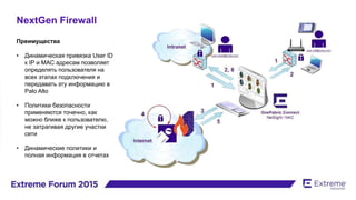 NextGen Firewall
Преимущества
• Динамическая привязка User ID
к IP и МАС адресам позволяет
определять пользователя на
всех этапах подключения и
передавать эту информацию в
Palo Alto
• Политики безопасности
применяются точечно, как
можно ближе к пользователю,
не затрагивая другие участки
сети
• Динамические политики и
полная информация в отчетах
 