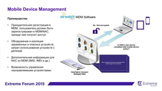 Mobile Device Management
Преимущества
• Принудительная регистрация в
MDM, пользователь должен быть
зарегистрирован в MDM/NAC,
прежде чем получит доступ
• Обнаружение и изоляция
зараженных и опасных устройств,
запрет использования устройств с
jail-break
• Дополнительная информация для
NAC из MDM (IMSI, IMEI и др.)
• Возможность управления
неуправляемыми устройствами
 
