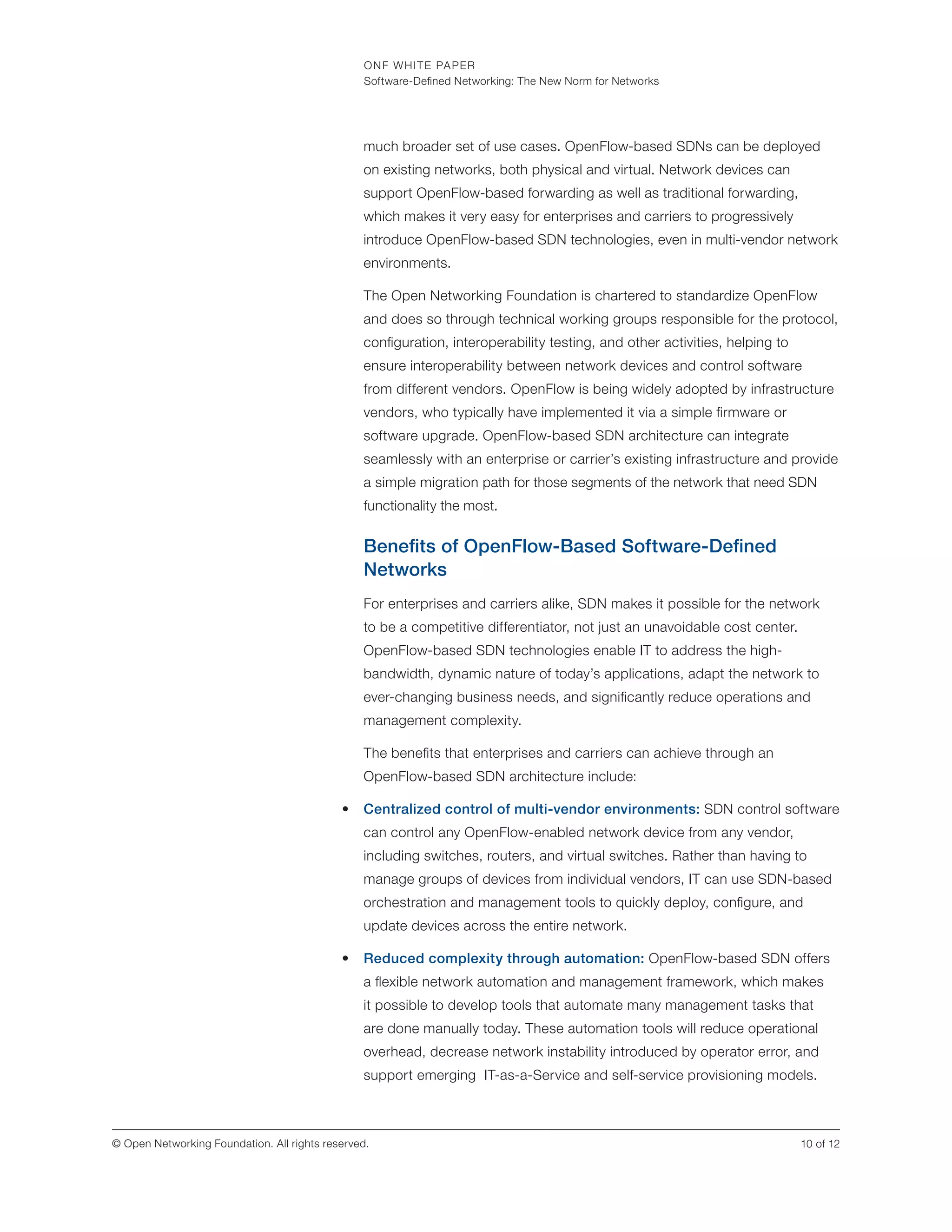 ONF WHITE PAPER
Software-Defined Networking: The New Norm for Networks
10 of 12© Open Networking Foundation. All rights reserved.
much broader set of use cases. OpenFlow-based SDNs can be deployed
on existing networks, both physical and virtual. Network devices can
support OpenFlow-based forwarding as well as traditional forwarding,
which makes it very easy for enterprises and carriers to progressively
introduce OpenFlow-based SDN technologies, even in multi-vendor network
environments.
The Open Networking Foundation is chartered to standardize OpenFlow
and does so through technical working groups responsible for the protocol,
configuration, interoperability testing, and other activities, helping to
ensure interoperability between network devices and control software
from different vendors. OpenFlow is being widely adopted by infrastructure
vendors, who typically have implemented it via a simple firmware or
software upgrade. OpenFlow-based SDN architecture can integrate
seamlessly with an enterprise or carrier’s existing infrastructure and provide
a simple migration path for those segments of the network that need SDN
functionality the most.
Benefits of OpenFlow-Based Software-Defined
Networks
For enterprises and carriers alike, SDN makes it possible for the network
to be a competitive differentiator, not just an unavoidable cost center.
OpenFlow-based SDN technologies enable IT to address the high-
bandwidth, dynamic nature of today’s applications, adapt the network to
ever-changing business needs, and significantly reduce operations and
management complexity.
The benefits that enterprises and carriers can achieve through an
OpenFlow-based SDN architecture include:
•	 Centralized control of multi-vendor environments: SDN control software
can control any OpenFlow-enabled network device from any vendor,
including switches, routers, and virtual switches. Rather than having to
manage groups of devices from individual vendors, IT can use SDN-based
orchestration and management tools to quickly deploy, configure, and
update devices across the entire network.
•	 Reduced complexity through automation: OpenFlow-based SDN offers
a flexible network automation and management framework, which makes
it possible to develop tools that automate many management tasks that
are done manually today. These automation tools will reduce operational
overhead, decrease network instability introduced by operator error, and
support emerging IT-as-a-Service and self-service provisioning models.
 