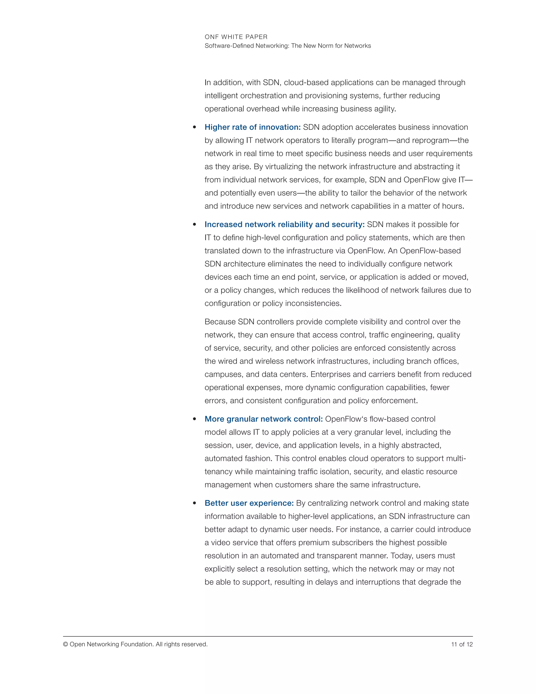ONF WHITE PAPER
Software-Defined Networking: The New Norm for Networks
11 of 12© Open Networking Foundation. All rights reserved.
In addition, with SDN, cloud-based applications can be managed through
intelligent orchestration and provisioning systems, further reducing
operational overhead while increasing business agility.
•	 Higher rate of innovation: SDN adoption accelerates business innovation
by allowing IT network operators to literally program—and reprogram—the
network in real time to meet specific business needs and user requirements
as they arise. By virtualizing the network infrastructure and abstracting it
from individual network services, for example, SDN and OpenFlow give IT—
and potentially even users—the ability to tailor the behavior of the network
and introduce new services and network capabilities in a matter of hours.
•	 Increased network reliability and security: SDN makes it possible for
IT to define high-level configuration and policy statements, which are then
translated down to the infrastructure via OpenFlow. An OpenFlow-based
SDN architecture eliminates the need to individually configure network
devices each time an end point, service, or application is added or moved,
or a policy changes, which reduces the likelihood of network failures due to
configuration or policy inconsistencies.
Because SDN controllers provide complete visibility and control over the
network, they can ensure that access control, traffic engineering, quality
of service, security, and other policies are enforced consistently across
the wired and wireless network infrastructures, including branch offices,
campuses, and data centers. Enterprises and carriers benefit from reduced
operational expenses, more dynamic configuration capabilities, fewer
errors, and consistent configuration and policy enforcement.
•	 More granular network control: OpenFlow‘s flow-based control
model allows IT to apply policies at a very granular level, including the
session, user, device, and application levels, in a highly abstracted,
automated fashion. This control enables cloud operators to support multi-
tenancy while maintaining traffic isolation, security, and elastic resource
management when customers share the same infrastructure.
•	 Better user experience: By centralizing network control and making state
information available to higher-level applications, an SDN infrastructure can
better adapt to dynamic user needs. For instance, a carrier could introduce
a video service that offers premium subscribers the highest possible
resolution in an automated and transparent manner. Today, users must
explicitly select a resolution setting, which the network may or may not
be able to support, resulting in delays and interruptions that degrade the
 