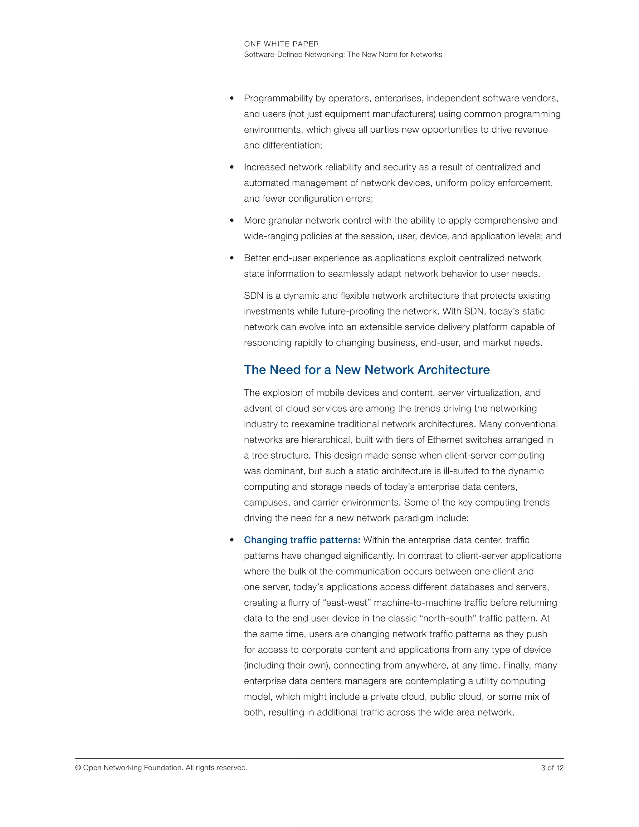 ONF WHITE PAPER
Software-Defined Networking: The New Norm for Networks
3 of 12© Open Networking Foundation. All rights reserved.
•	 Programmability by operators, enterprises, independent software vendors,
and users (not just equipment manufacturers) using common programming
environments, which gives all parties new opportunities to drive revenue
and differentiation;
•	 Increased network reliability and security as a result of centralized and
automated management of network devices, uniform policy enforcement,
and fewer configuration errors;
•	 More granular network control with the ability to apply comprehensive and
wide-ranging policies at the session, user, device, and application levels; and
•	 Better end-user experience as applications exploit centralized network
state information to seamlessly adapt network behavior to user needs.
SDN is a dynamic and flexible network architecture that protects existing
investments while future-proofing the network. With SDN, today’s static
network can evolve into an extensible service delivery platform capable of
responding rapidly to changing business, end-user, and market needs.
The Need for a New Network Architecture
The explosion of mobile devices and content, server virtualization, and
advent of cloud services are among the trends driving the networking
industry to reexamine traditional network architectures. Many conventional
networks are hierarchical, built with tiers of Ethernet switches arranged in
a tree structure. This design made sense when client-server computing
was dominant, but such a static architecture is ill-suited to the dynamic
computing and storage needs of today’s enterprise data centers,
campuses, and carrier environments. Some of the key computing trends
driving the need for a new network paradigm include:
•	 Changing traffic patterns: Within the enterprise data center, traffic
patterns have changed significantly. In contrast to client-server applications
where the bulk of the communication occurs between one client and
one server, today’s applications access different databases and servers,
creating a flurry of “east-west” machine-to-machine traffic before returning
data to the end user device in the classic “north-south” traffic pattern. At
the same time, users are changing network traffic patterns as they push
for access to corporate content and applications from any type of device
(including their own), connecting from anywhere, at any time. Finally, many
enterprise data centers managers are contemplating a utility computing
model, which might include a private cloud, public cloud, or some mix of
both, resulting in additional traffic across the wide area network.
 