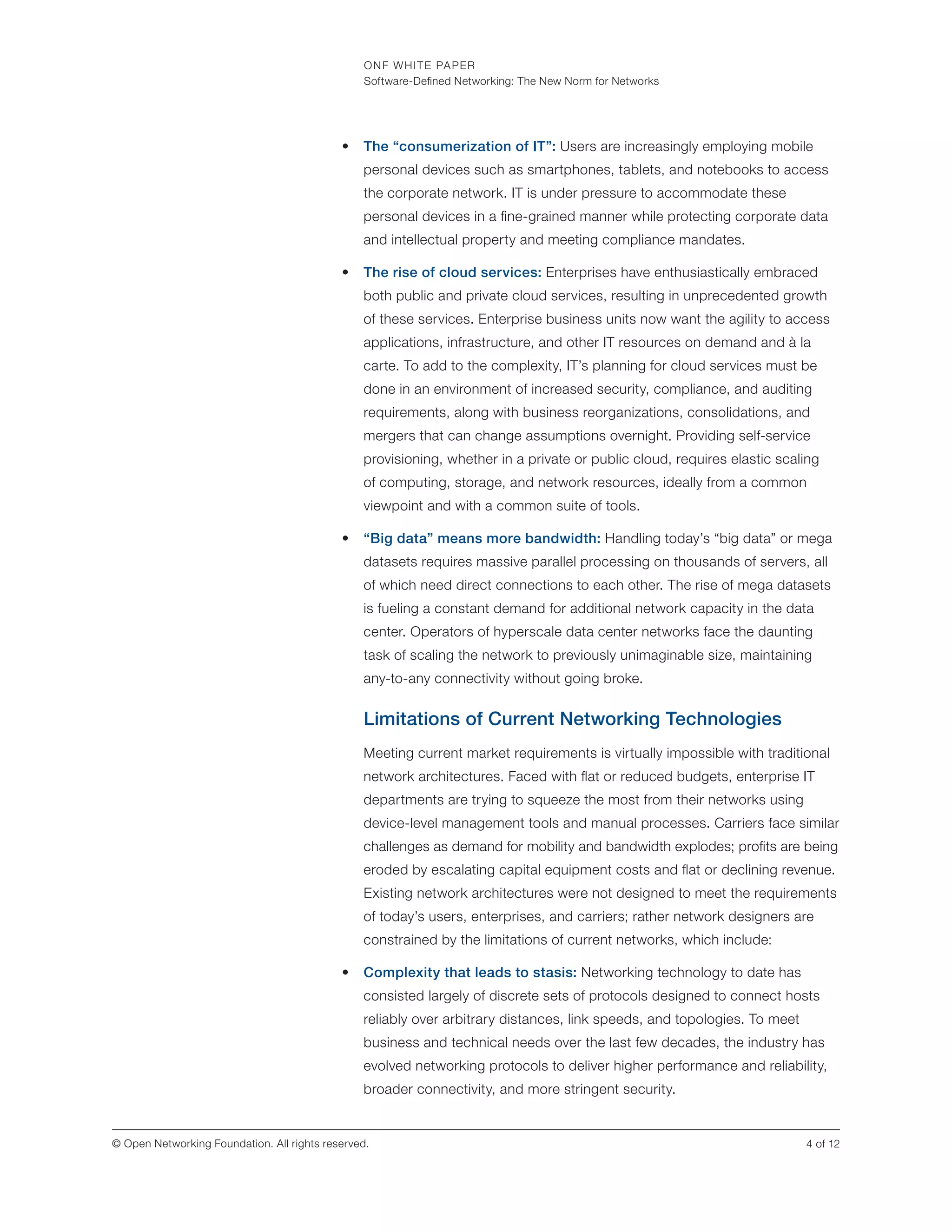 ONF WHITE PAPER
Software-Defined Networking: The New Norm for Networks
4 of 12© Open Networking Foundation. All rights reserved.
•	 The “consumerization of IT”: Users are increasingly employing mobile
personal devices such as smartphones, tablets, and notebooks to access
the corporate network. IT is under pressure to accommodate these
personal devices in a fine-grained manner while protecting corporate data
and intellectual property and meeting compliance mandates.
•	 The rise of cloud services: Enterprises have enthusiastically embraced
both public and private cloud services, resulting in unprecedented growth
of these services. Enterprise business units now want the agility to access
applications, infrastructure, and other IT resources on demand and à la
carte. To add to the complexity, IT’s planning for cloud services must be
done in an environment of increased security, compliance, and auditing
requirements, along with business reorganizations, consolidations, and
mergers that can change assumptions overnight. Providing self-service
provisioning, whether in a private or public cloud, requires elastic scaling
of computing, storage, and network resources, ideally from a common
viewpoint and with a common suite of tools.
•	 “Big data” means more bandwidth: Handling today’s “big data” or mega
datasets requires massive parallel processing on thousands of servers, all
of which need direct connections to each other. The rise of mega datasets
is fueling a constant demand for additional network capacity in the data
center. Operators of hyperscale data center networks face the daunting
task of scaling the network to previously unimaginable size, maintaining
any-to-any connectivity without going broke.
Limitations of Current Networking Technologies
Meeting current market requirements is virtually impossible with traditional
network architectures. Faced with flat or reduced budgets, enterprise IT
departments are trying to squeeze the most from their networks using
device-level management tools and manual processes. Carriers face similar
challenges as demand for mobility and bandwidth explodes; profits are being
eroded by escalating capital equipment costs and flat or declining revenue.
Existing network architectures were not designed to meet the requirements
of today’s users, enterprises, and carriers; rather network designers are
constrained by the limitations of current networks, which include:
•	 Complexity that leads to stasis: Networking technology to date has
consisted largely of discrete sets of protocols designed to connect hosts
reliably over arbitrary distances, link speeds, and topologies. To meet
business and technical needs over the last few decades, the industry has
evolved networking protocols to deliver higher performance and reliability,
broader connectivity, and more stringent security.
 