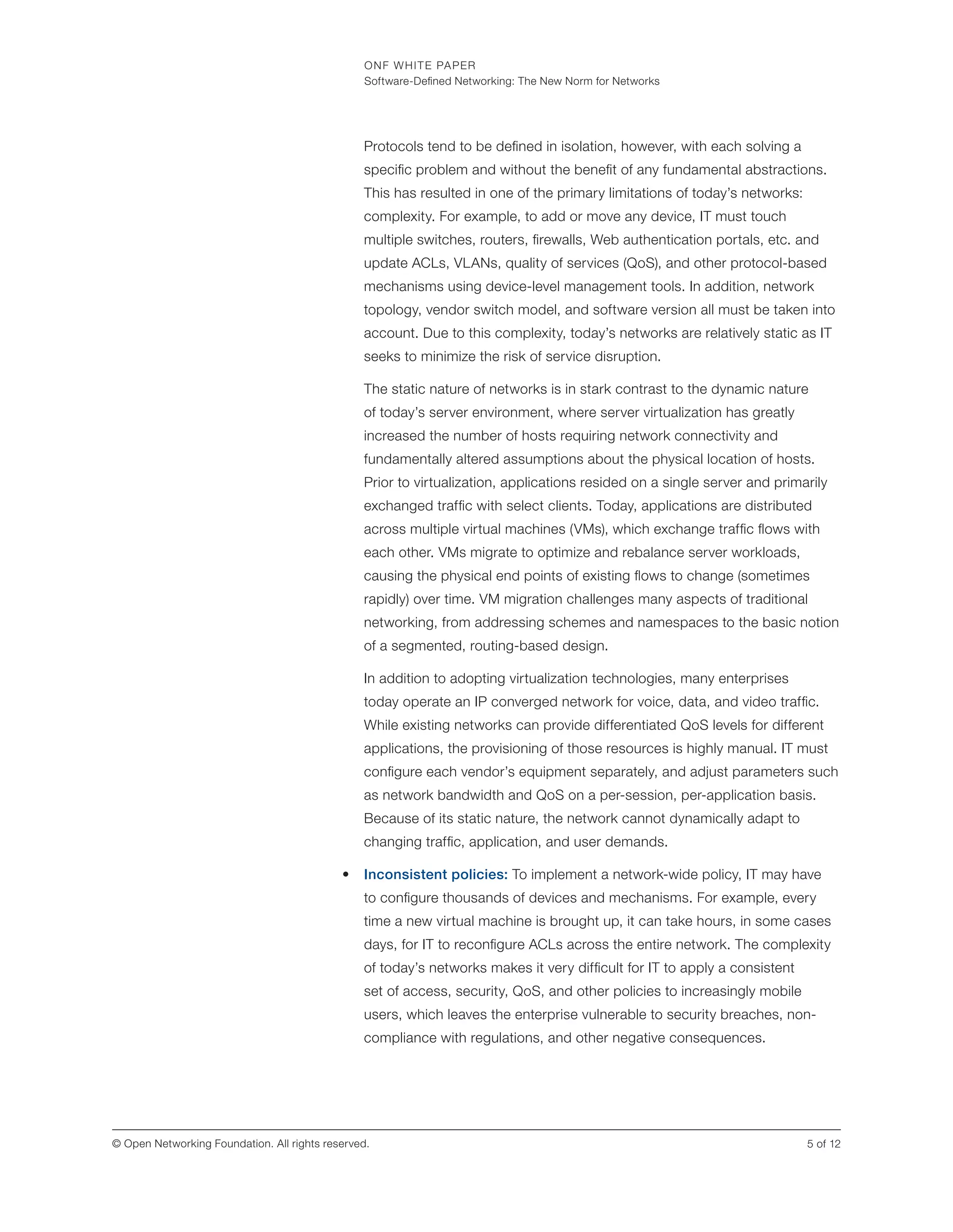 ONF WHITE PAPER
Software-Defined Networking: The New Norm for Networks
5 of 12© Open Networking Foundation. All rights reserved.
Protocols tend to be defined in isolation, however, with each solving a
specific problem and without the benefit of any fundamental abstractions.
This has resulted in one of the primary limitations of today’s networks:
complexity. For example, to add or move any device, IT must touch
multiple switches, routers, firewalls, Web authentication portals, etc. and
update ACLs, VLANs, quality of services (QoS), and other protocol-based
mechanisms using device-level management tools. In addition, network
topology, vendor switch model, and software version all must be taken into
account. Due to this complexity, today’s networks are relatively static as IT
seeks to minimize the risk of service disruption.
The static nature of networks is in stark contrast to the dynamic nature
of today’s server environment, where server virtualization has greatly
increased the number of hosts requiring network connectivity and
fundamentally altered assumptions about the physical location of hosts.
Prior to virtualization, applications resided on a single server and primarily
exchanged traffic with select clients. Today, applications are distributed
across multiple virtual machines (VMs), which exchange traffic flows with
each other. VMs migrate to optimize and rebalance server workloads,
causing the physical end points of existing flows to change (sometimes
rapidly) over time. VM migration challenges many aspects of traditional
networking, from addressing schemes and namespaces to the basic notion
of a segmented, routing-based design.
In addition to adopting virtualization technologies, many enterprises
today operate an IP converged network for voice, data, and video traffic.
While existing networks can provide differentiated QoS levels for different
applications, the provisioning of those resources is highly manual. IT must
configure each vendor’s equipment separately, and adjust parameters such
as network bandwidth and QoS on a per-session, per-application basis.
Because of its static nature, the network cannot dynamically adapt to
changing traffic, application, and user demands.
•	 Inconsistent policies: To implement a network-wide policy, IT may have
to configure thousands of devices and mechanisms. For example, every
time a new virtual machine is brought up, it can take hours, in some cases
days, for IT to reconfigure ACLs across the entire network. The complexity
of today’s networks makes it very difficult for IT to apply a consistent
set of access, security, QoS, and other policies to increasingly mobile
users, which leaves the enterprise vulnerable to security breaches, non-
compliance with regulations, and other negative consequences.
 