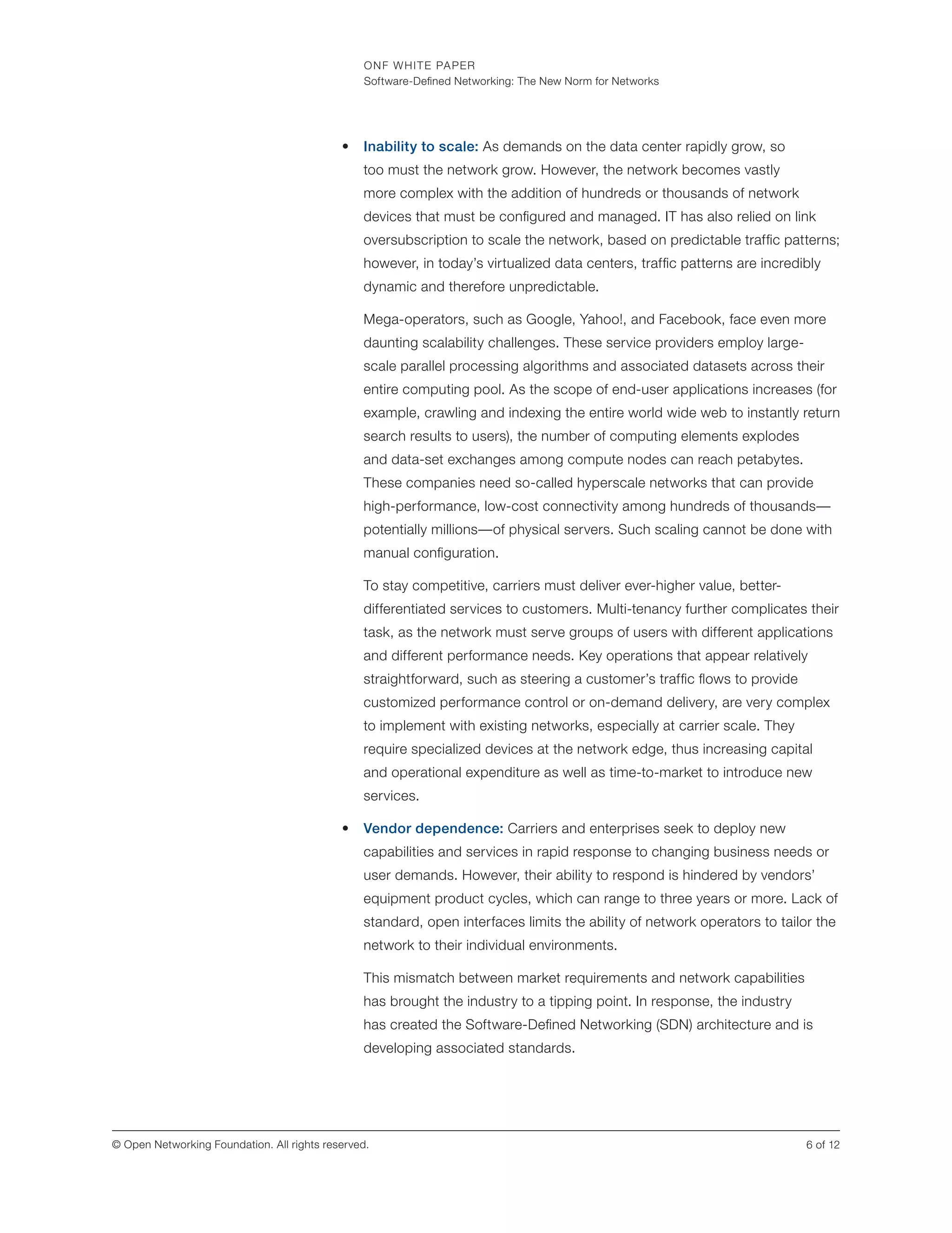 ONF WHITE PAPER
Software-Defined Networking: The New Norm for Networks
6 of 12© Open Networking Foundation. All rights reserved.
•	 Inability to scale: As demands on the data center rapidly grow, so
too must the network grow. However, the network becomes vastly
more complex with the addition of hundreds or thousands of network
devices that must be configured and managed. IT has also relied on link
oversubscription to scale the network, based on predictable traffic patterns;
however, in today’s virtualized data centers, traffic patterns are incredibly
dynamic and therefore unpredictable.
Mega-operators, such as Google, Yahoo!, and Facebook, face even more
daunting scalability challenges. These service providers employ large-
scale parallel processing algorithms and associated datasets across their
entire computing pool. As the scope of end-user applications increases (for
example, crawling and indexing the entire world wide web to instantly return
search results to users), the number of computing elements explodes
and data-set exchanges among compute nodes can reach petabytes.
These companies need so-called hyperscale networks that can provide
high-performance, low-cost connectivity among hundreds of thousands—
potentially millions—of physical servers. Such scaling cannot be done with
manual configuration.
To stay competitive, carriers must deliver ever-higher value, better-
differentiated services to customers. Multi-tenancy further complicates their
task, as the network must serve groups of users with different applications
and different performance needs. Key operations that appear relatively
straightforward, such as steering a customer’s traffic flows to provide
customized performance control or on-demand delivery, are very complex
to implement with existing networks, especially at carrier scale. They
require specialized devices at the network edge, thus increasing capital
and operational expenditure as well as time-to-market to introduce new
services.
•	 Vendor dependence: Carriers and enterprises seek to deploy new
capabilities and services in rapid response to changing business needs or
user demands. However, their ability to respond is hindered by vendors’
equipment product cycles, which can range to three years or more. Lack of
standard, open interfaces limits the ability of network operators to tailor the
network to their individual environments.
This mismatch between market requirements and network capabilities
has brought the industry to a tipping point. In response, the industry
has created the Software-Defined Networking (SDN) architecture and is
developing associated standards.
 