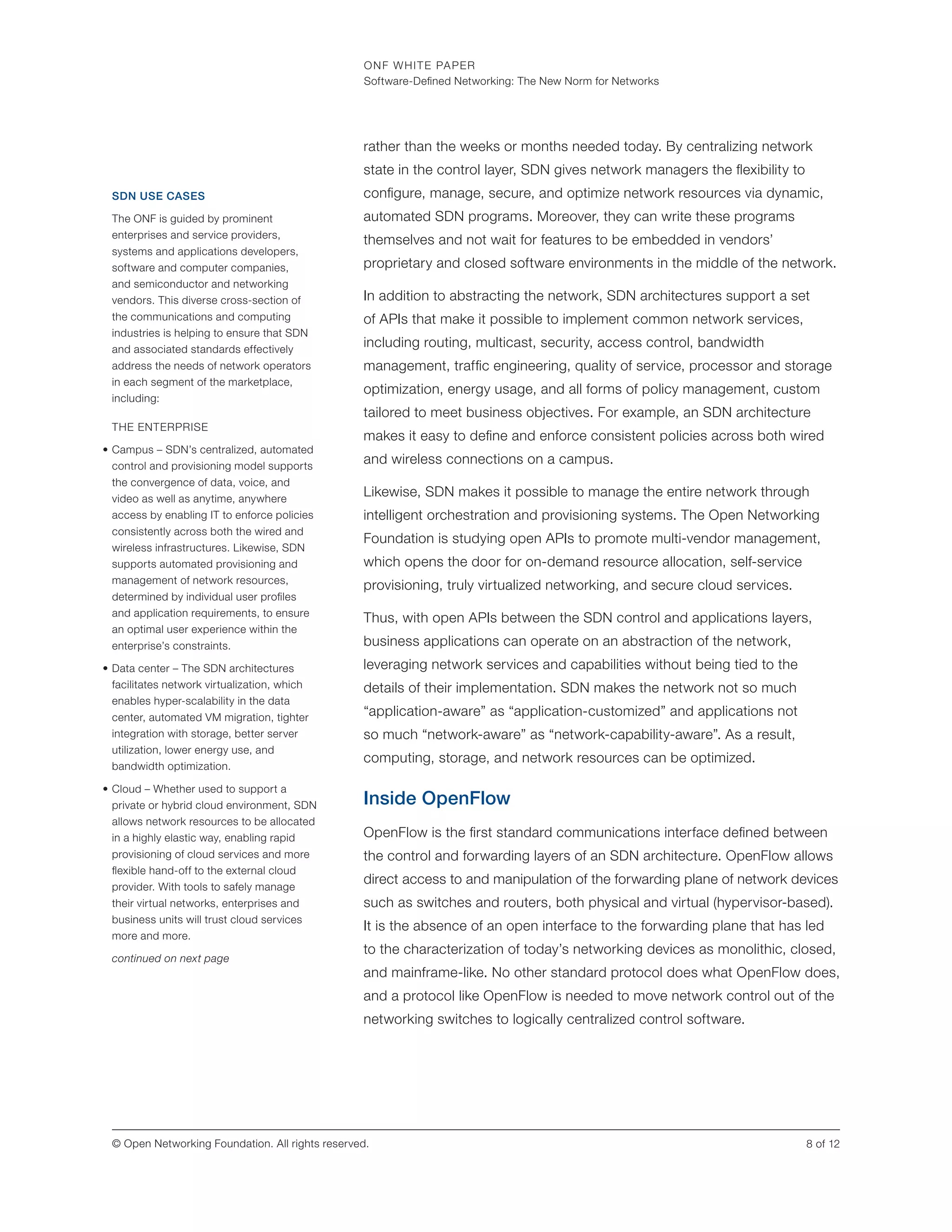 ONF WHITE PAPER
Software-Defined Networking: The New Norm for Networks
8 of 12© Open Networking Foundation. All rights reserved.
rather than the weeks or months needed today. By centralizing network
state in the control layer, SDN gives network managers the flexibility to
configure, manage, secure, and optimize network resources via dynamic,
automated SDN programs. Moreover, they can write these programs
themselves and not wait for features to be embedded in vendors’
proprietary and closed software environments in the middle of the network.
In addition to abstracting the network, SDN architectures support a set
of APIs that make it possible to implement common network services,
including routing, multicast, security, access control, bandwidth
management, traffic engineering, quality of service, processor and storage
optimization, energy usage, and all forms of policy management, custom
tailored to meet business objectives. For example, an SDN architecture
makes it easy to define and enforce consistent policies across both wired
and wireless connections on a campus.
Likewise, SDN makes it possible to manage the entire network through
intelligent orchestration and provisioning systems. The Open Networking
Foundation is studying open APIs to promote multi-vendor management,
which opens the door for on-demand resource allocation, self-service
provisioning, truly virtualized networking, and secure cloud services.
Thus, with open APIs between the SDN control and applications layers,
business applications can operate on an abstraction of the network,
leveraging network services and capabilities without being tied to the
details of their implementation. SDN makes the network not so much
“application-aware” as “application-customized” and applications not
so much “network-aware” as “network-capability-aware”. As a result,
computing, storage, and network resources can be optimized.
Inside OpenFlow
OpenFlow is the first standard communications interface defined between
the control and forwarding layers of an SDN architecture. OpenFlow allows
direct access to and manipulation of the forwarding plane of network devices
such as switches and routers, both physical and virtual (hypervisor-based).
It is the absence of an open interface to the forwarding plane that has led
to the characterization of today’s networking devices as monolithic, closed,
and mainframe-like. No other standard protocol does what OpenFlow does,
and a protocol like OpenFlow is needed to move network control out of the
networking switches to logically centralized control software.
SDN USE CASES
The ONF is guided by prominent
enterprises and service providers,
systems and applications developers,
software and computer companies,
and semiconductor and networking
vendors. This diverse cross-section of
the communications and computing
industries is helping to ensure that SDN
and associated standards effectively
address the needs of network operators
in each segment of the marketplace,
including:
THE ENTERPRISE
•	Campus – SDN’s centralized, automated
control and provisioning model supports
the convergence of data, voice, and
video as well as anytime, anywhere
access by enabling IT to enforce policies
consistently across both the wired and
wireless infrastructures. Likewise, SDN
supports automated provisioning and
management of network resources,
determined by individual user profiles
and application requirements, to ensure
an optimal user experience within the
enterprise’s constraints.
•	Data center – The SDN architectures
facilitates network virtualization, which
enables hyper-scalability in the data
center, automated VM migration, tighter
integration with storage, better server
utilization, lower energy use, and
bandwidth optimization.
•	Cloud – Whether used to support a
private or hybrid cloud environment, SDN
allows network resources to be allocated
in a highly elastic way, enabling rapid
provisioning of cloud services and more
flexible hand-off to the external cloud
provider. With tools to safely manage
their virtual networks, enterprises and
business units will trust cloud services
more and more.
continued on next page
 