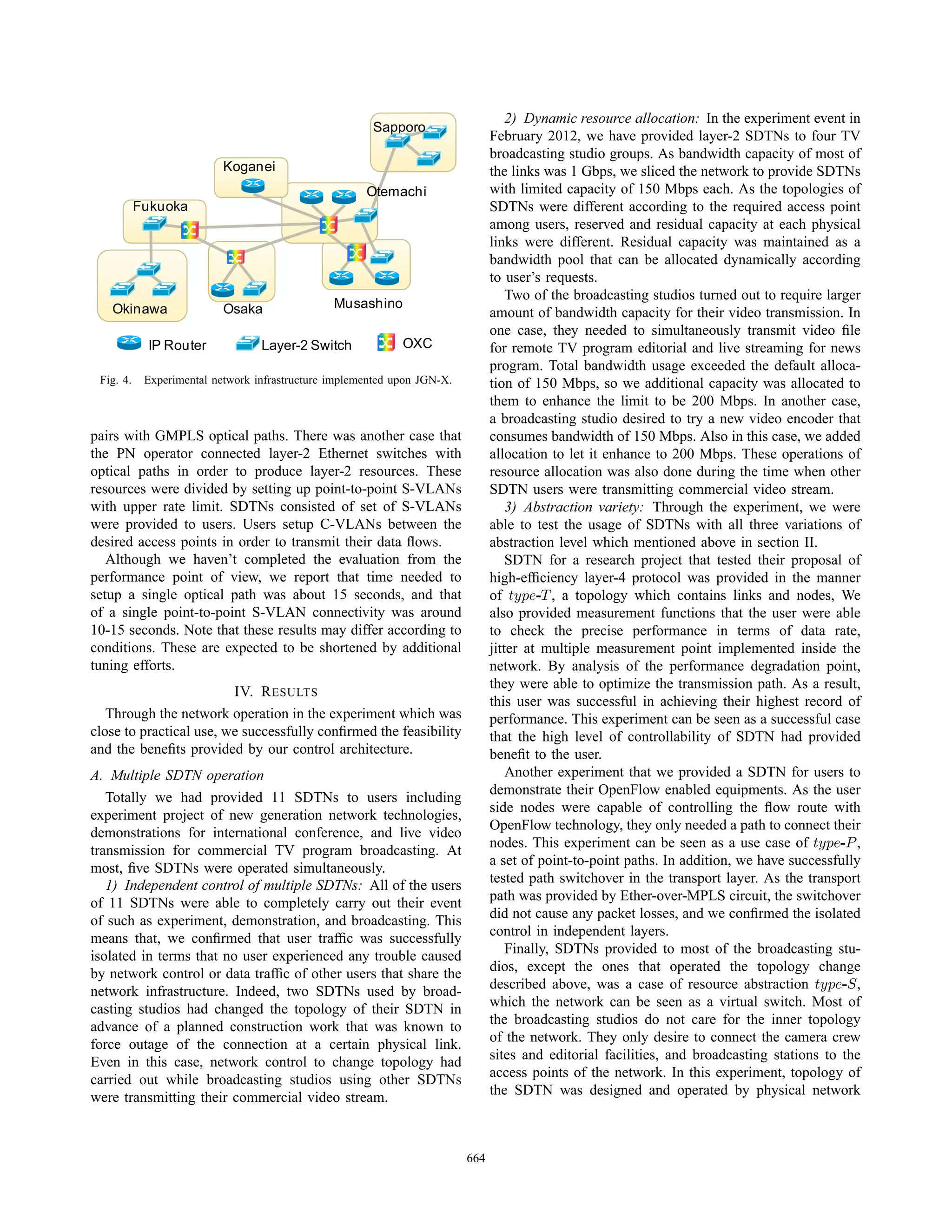 2) Dynamic resource allocation: In the experiment event in
                                                       Sapporo
                                                                                February 2012, we have provided layer-2 SDTNs to four TV
                                                                                broadcasting studio groups. As bandwidth capacity of most of
                           Koganei                                              the links was 1 Gbps, we sliced the network to provide SDTNs
                                                      Otemachi                  with limited capacity of 150 Mbps each. As the topologies of
           Fukuoka                                                              SDTNs were different according to the required access point
                                                                                among users, reserved and residual capacity at each physical
                                                                                links were different. Residual capacity was maintained as a
                                                                                bandwidth pool that can be allocated dynamically according
                                                                                to user’s requests.
                                                                                    Two of the broadcasting studios turned out to require larger
   Okinawa                 Osaka                Musashino
                                                                                amount of bandwidth capacity for their video transmission. In
                                                                                one case, they needed to simultaneously transmit video ﬁle
            IP Router             Layer-2 Switch             OXC                for remote TV program editorial and live streaming for news
                                                                                program. Total bandwidth usage exceeded the default alloca-
 Fig. 4.    Experimental network infrastructure implemented upon JGN-X.         tion of 150 Mbps, so we additional capacity was allocated to
                                                                                them to enhance the limit to be 200 Mbps. In another case,
                                                                                a broadcasting studio desired to try a new video encoder that
pairs with GMPLS optical paths. There was another case that                     consumes bandwidth of 150 Mbps. Also in this case, we added
the PN operator connected layer-2 Ethernet switches with                        allocation to let it enhance to 200 Mbps. These operations of
optical paths in order to produce layer-2 resources. These                      resource allocation was also done during the time when other
resources were divided by setting up point-to-point S-VLANs                     SDTN users were transmitting commercial video stream.
with upper rate limit. SDTNs consisted of set of S-VLANs                            3) Abstraction variety: Through the experiment, we were
were provided to users. Users setup C-VLANs between the                         able to test the usage of SDTNs with all three variations of
desired access points in order to transmit their data ﬂows.                     abstraction level which mentioned above in section II.
   Although we haven’t completed the evaluation from the                            SDTN for a research project that tested their proposal of
performance point of view, we report that time needed to                        high-efﬁciency layer-4 protocol was provided in the manner
setup a single optical path was about 15 seconds, and that                      of type-T , a topology which contains links and nodes, We
of a single point-to-point S-VLAN connectivity was around                       also provided measurement functions that the user were able
10-15 seconds. Note that these results may differ according to                  to check the precise performance in terms of data rate,
conditions. These are expected to be shortened by additional                    jitter at multiple measurement point implemented inside the
tuning efforts.                                                                 network. By analysis of the performance degradation point,
                                                                                they were able to optimize the transmission path. As a result,
                         IV. R ESULTS
                                                                                this user was successful in achieving their highest record of
   Through the network operation in the experiment which was                    performance. This experiment can be seen as a successful case
close to practical use, we successfully conﬁrmed the feasibility                that the high level of controllability of SDTN had provided
and the beneﬁts provided by our control architecture.                           beneﬁt to the user.
A. Multiple SDTN operation                                                          Another experiment that we provided a SDTN for users to
                                                                                demonstrate their OpenFlow enabled equipments. As the user
   Totally we had provided 11 SDTNs to users including
                                                                                side nodes were capable of controlling the ﬂow route with
experiment project of new generation network technologies,
                                                                                OpenFlow technology, they only needed a path to connect their
demonstrations for international conference, and live video
                                                                                nodes. This experiment can be seen as a use case of type-P ,
transmission for commercial TV program broadcasting. At
                                                                                a set of point-to-point paths. In addition, we have successfully
most, ﬁve SDTNs were operated simultaneously.
   1) Independent control of multiple SDTNs: All of the users                   tested path switchover in the transport layer. As the transport
of 11 SDTNs were able to completely carry out their event                       path was provided by Ether-over-MPLS circuit, the switchover
of such as experiment, demonstration, and broadcasting. This                    did not cause any packet losses, and we conﬁrmed the isolated
means that, we conﬁrmed that user trafﬁc was successfully                       control in independent layers.
isolated in terms that no user experienced any trouble caused                       Finally, SDTNs provided to most of the broadcasting stu-
by network control or data trafﬁc of other users that share the                 dios, except the ones that operated the topology change
network infrastructure. Indeed, two SDTNs used by broad-                        described above, was a case of resource abstraction type-S,
casting studios had changed the topology of their SDTN in                       which the network can be seen as a virtual switch. Most of
advance of a planned construction work that was known to                        the broadcasting studios do not care for the inner topology
force outage of the connection at a certain physical link.                      of the network. They only desire to connect the camera crew
Even in this case, network control to change topology had                       sites and editorial facilities, and broadcasting stations to the
carried out while broadcasting studios using other SDTNs                        access points of the network. In this experiment, topology of
were transmitting their commercial video stream.                                the SDTN was designed and operated by physical network



                                                                          664
 