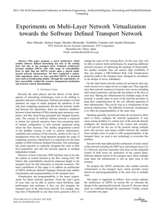 2012 13th ACIS International Conference on Software Engineering, Artificial Intelligence, Networking and Parallel/Distributed
                                                      Computing




  Experiments on Multi-Layer Network Virtualization
   towards the Software Deﬁned Transport Network
             Akeo Masuda, Akinori Isogai, Daisaku Shimazaki, Yoshihiko Uematsu and Atsushi Hiramatsu
                                   NTT Network Service Systems Laboratories, NTT Corporation
                                                 Musashino-shi, Tokyo, Japan
                                               Email: masuda.akeo@lab.ntt.co.jp


     Abstract—This paper proposes a novel architecture which               change the route of the existing ﬂows. In this case, they will
  enables software deﬁned networking not only at the routing               be able to achieve better performance by acquiring additional
  layer but also at the transport layer. Proposed architecture             network resources, or optimizing the topology of tunnel paths.
  provides multiple SDTNs with wide range of controllability
  level, in spite that the SDTNs coexist upon a shared multi-              For another example, they can achieve high availability if
  layered network infrastructure. We have conducted a nation-              they can prepare a SRLG(Shared Risk Link Group)-aware
  wide experiment where we have provided SDTNs to practical                protection path at the transport layer, designed in accordance
  users such as broadcasting studios. Through the experiments, we          to the design of server redundancy.
  have successfully veriﬁed the resource management mechanism
  and network control functionalities.                                        On the other hand, network carriers do not devote their net-
                                                                           work resources to a single service or single user. They logically
                        I. I NTRODUCTION                                   slice their network resources to launch a new service including
                                                                           inter-cloud connection, and provide the portion of the slice to
     Recently the main players and the drivers of the devel-
                                                                           each user. Sharing the infrastructure by multiple usage of the
  opment of networking technologies seem to be shifting to
                                                                           network is usually done in most of the network providers to
  operators and users of datacenter. Software developers of cloud
                                                                           keep their competitiveness by the cost efﬁcient operation of
  operators are eager to totally program the operation of not
                                                                           their infrastructure. This can be seen as a virtualization of the
  only their computing equipments, but also the network. Inside
                                                                           network infrastructure. The difﬁculty of network virtualization
  and between the datacenters, there are numerous dataﬂows
                                                                           is to offer the programmability at the same time.
  between virtual machines (VMs) running upon numerous com-
  puters, and they keep being generated and changed dynami-                   Speaking generally, network providers do not desire to allow
  cally. The concept of software deﬁned network is expected                users to freely conﬁgure the network equipments. It may
  to release the network operation from time-consuming tasks               cause serious problem if a certain user of the network directly
  of manual conﬁguration of each network equipment along                   conﬁgures the functionalities of the routers and switches.
  which the ﬂow traverses. This enables programmed control                 It will prevent the fair use of the network among multiple
  of the dataﬂow routing in order to achieve optimization,                 users and services, and causes conﬂict between the controls
  scalability and resiliency of the network, similar to the way of         from multiple users. In order to offer programmability of the
  management where the cloud operators program the usage of                transport layer, we need a new technology to overcome this
  computing resources. OpenFlow[1] is expected to be the main              problem.
  enabler of SDN (Software Deﬁned Network). This technology                   Several works had addressed the architecture of total control
  lets cloud operators to explicitly designate the route at ﬂow            of the network including the SDN layer and transport layer [2],
  level granularity, and slice the network capacity to multiple            [3]. However, previous researches only focus on the integrated
  independent tenants.                                                     control of both layers by uniﬁcation of the control plane.
     However, at least in the past, SDN had been seen to be only           Software deﬁned control of the transport layer where multiple
  the enabler of control function at the ﬂow routing level. We             users share the infrastructure is still an open issue at this
  believe that controllability should be enhanced deeply to the            moment.
  transport level for full utilization of network resources. The
  main contribution of this paper is to address an architecture               We propose the SDTN architecture that enables network
  of SDTN (Software Deﬁned Transport Network) that enables                 virtualization in the transport layer, which provides secure
  virtualization and programmability of the transport layer.               shared use and programmability at the same time to multiple
                                                                           users.
     Virtualization and programmability is the major require-
  ments for future network operation. From the user’s point                   This paper is organized as follows. Next section explains
  of view, they can be able to achieve much ﬂexibility, high               the architecture of SDTN. In section III, we illustrate the
  performance and resiliency if they can also program the                  design of the experimental network. Section IV discuses about
  transport layer of the inter-cloud network. For example, they            what we conﬁrmed through the experiments. Finally, section
  may lack of bandwidth in case they newly generate a ﬂow or               V concludes the paper.

978-0-7695-4761-9/12 $26.00 © 2012 IEEE                              661
DOI 10.1109/SNPD.2012.134
 
