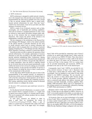 II. T HE S OFTWARE D EFINED T RANSPORT N ETWORK                                      Virtual Network (VN) #1               Virtual Network (VN) #2

A. SDTN Architecture                                                      VN Topology
   SDTN architecture is designed to enable network virtualiza-
tion in the transport layer, that provides secure shared use and                                          (4) Setup Paths

programmability the same time to multiple users. Key concept              SDTN
                                                                          (Allocated
is that we provide multiple SDTNs upon a shared multi-                    Resources)
layered network infrastructure for users. Note that “users”
                                                                                                     SDTN                                          Optical Paths
could be the cloud tenants, cloud service providers and other                                        Controller
operators of network services.                                                                         (3) Allocate resources
   SDTN is made of set of network resources such as links,
wavelengths, unit of bandwidth and switching capabilities.
Each unit of resources is assigned permission to users. Users             (2) Configure             VN#1        VN#2
                                                                                                                             Shared Private
                                                                           permission to VNs       Dedicated   Dedicated
are allowed to setup optical and packet transport paths mak-
                                                                                                                  Resource           Link
ing use of the resources that are assigned permission to                                                                              Router
themselves. This ensures the portion of the network to be                                                                                      ᾉ

independently controlled without any contention.
                                                                                                                                              OXC
   The key component of the architecture is the Physical Net-                       PN Manager

work Manager (PN Manager), which is the uniﬁed controller                                  (1) Collect Resource Info                     L2 switch,
                                                                                                (OSPF-TE/LLDP)       Physical network(PN) Router
of the optical network. It provides functions for the users
to invoke network control such as resource allocation and
                                                                          Fig. 1. Construction of VNTs using the resources allocated from the PN
path setup in order to program their own software of network              Manager.
topology designing (Fig. 1). PN Manager provides API [4] for
SDTN operators to develop a software to control their SDTN.
   Network providers are able to optimize the operation of their
network infrastructure. For example, optimization of resource             layer-2 link will be provided by connecting a pair of layer-2
allocation to each slice according to the trafﬁc demands will             switches by an optical path through layer-1 nodes using the
provide statistical multiplexing effect. Furthermore, sharing             layer-1 resources (e.g. GMPLS TE-links). Then, those layer-2
redundant resources prepared for forecasted future demand and             links can be seen as resources to setup a path in the layer-2,
detour routes in case of failures will provide high efﬁciency             by which the layer-3 IP routers can be connected in order
of capital expenditure. Since the SDTN is logically formed                to form an IP link. In this manner, VNT in a certain layer
by set of circuits that can be provisioned automatically, it also         can be provided dynamically and recursively. SDTNs are
enables fast launch of new services by making use of available            provided to the users as the VNTs at the desired layers.
network resources. It may provide survivability of services in               Consequently, layer-2 and 3 SDTNs are provided by uti-
case of disaster, by letting the slices to share a small portion          lizing network resources of layer-1 and 2. Resources used
of the remained part of the network.                                      to setup layer-1 optical paths are routers, OXCs, ﬁbers and
   On the other hand, SDTN beneﬁts the users in terms of the              wavelengths. They are handled in a unit called TE-link which
programmability of the transport network. As mentioned in                 deﬁned in the GMPLS technology. We can describe and
the previous section, users can optimize the transport layer as           utilize the resource to setup optical paths because proper-
well as the ﬂow routing layer. Cloud operators can be able to             ties of TE-link provides sufﬁcient information of the link
program the total system including the computing resources,               such as connected node address, link address, maximum and
ﬂow routing, underlying circuits, and the amount of allocated             minimum reservable bandwidth, switching capability (ﬁber,
network resource to conﬁgure the circuits.                                lambda, TDM and packet), SRLG, and so on. Information of
B. Recursive VNT construction upon multi-layer network in-                the existing resources are automatically collected by listening
frastructure                                                              to OSPF-TE[6] advertisement in GMPLS.

   For the physical network infrastructure, we assume a multi-               Resources used to setup layer-2 paths can be handled by
layer network which is consisted of layer-1, 2, 3 nodes such              L2SC TE-links that are also deﬁned in GMPLS. However, as
as optical cross-connects (OXCs), L2 switches and IP routers.             L2SC is not actually popular in the market, we can make use of
This can be prepared with ordinary products that are already              ethernet related technologies such as LLDP (IEEE 802.1AB).
available in the market.                                                     To be precise, there are no exact technologies to be named
   In each layer, resources are deﬁned in order to                        as layer-2 path. What is needed here is actually a technology
setup a path. Here we incorporate the notion of                           to setup a packet transport path to slice the huge bandwidth
V irtualN etworkT opology(V N T )[5]. When a pair of                      provided by the layer-1 path that is too much to offer to users.
nodes in a certain layer is connected with a path in the lower            Here we can employ MPLS-TP LSPs, or S-VLANs deﬁned in
layer, it will form a link in the upper layer. For example,               PBB (Provider Backbone Bridge) conﬁgured with rate limits.



                                                                    662
 