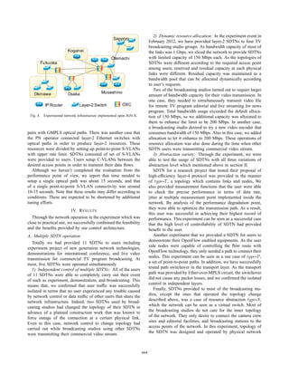 2) Dynamic resource allocation: In the experiment event in
                                                       Sapporo
                                                                                February 2012, we have provided layer-2 SDTNs to four TV
                                                                                broadcasting studio groups. As bandwidth capacity of most of
                           Koganei                                              the links was 1 Gbps, we sliced the network to provide SDTNs
                                                      Otemachi                  with limited capacity of 150 Mbps each. As the topologies of
           Fukuoka                                                              SDTNs were different according to the required access point
                                                                                among users, reserved and residual capacity at each physical
                                                                                links were different. Residual capacity was maintained as a
                                                                                bandwidth pool that can be allocated dynamically according
                                                                                to user’s requests.
                                                                                    Two of the broadcasting studios turned out to require larger
   Okinawa                 Osaka                Musashino
                                                                                amount of bandwidth capacity for their video transmission. In
                                                                                one case, they needed to simultaneously transmit video ﬁle
            IP Router             Layer-2 Switch             OXC                for remote TV program editorial and live streaming for news
                                                                                program. Total bandwidth usage exceeded the default alloca-
 Fig. 4.    Experimental network infrastructure implemented upon JGN-X.         tion of 150 Mbps, so we additional capacity was allocated to
                                                                                them to enhance the limit to be 200 Mbps. In another case,
                                                                                a broadcasting studio desired to try a new video encoder that
pairs with GMPLS optical paths. There was another case that                     consumes bandwidth of 150 Mbps. Also in this case, we added
the PN operator connected layer-2 Ethernet switches with                        allocation to let it enhance to 200 Mbps. These operations of
optical paths in order to produce layer-2 resources. These                      resource allocation was also done during the time when other
resources were divided by setting up point-to-point S-VLANs                     SDTN users were transmitting commercial video stream.
with upper rate limit. SDTNs consisted of set of S-VLANs                            3) Abstraction variety: Through the experiment, we were
were provided to users. Users setup C-VLANs between the                         able to test the usage of SDTNs with all three variations of
desired access points in order to transmit their data ﬂows.                     abstraction level which mentioned above in section II.
   Although we haven’t completed the evaluation from the                            SDTN for a research project that tested their proposal of
performance point of view, we report that time needed to                        high-efﬁciency layer-4 protocol was provided in the manner
setup a single optical path was about 15 seconds, and that                      of type-T , a topology which contains links and nodes, We
of a single point-to-point S-VLAN connectivity was around                       also provided measurement functions that the user were able
10-15 seconds. Note that these results may differ according to                  to check the precise performance in terms of data rate,
conditions. These are expected to be shortened by additional                    jitter at multiple measurement point implemented inside the
tuning efforts.                                                                 network. By analysis of the performance degradation point,
                                                                                they were able to optimize the transmission path. As a result,
                         IV. R ESULTS
                                                                                this user was successful in achieving their highest record of
   Through the network operation in the experiment which was                    performance. This experiment can be seen as a successful case
close to practical use, we successfully conﬁrmed the feasibility                that the high level of controllability of SDTN had provided
and the beneﬁts provided by our control architecture.                           beneﬁt to the user.
A. Multiple SDTN operation                                                          Another experiment that we provided a SDTN for users to
                                                                                demonstrate their OpenFlow enabled equipments. As the user
   Totally we had provided 11 SDTNs to users including
                                                                                side nodes were capable of controlling the ﬂow route with
experiment project of new generation network technologies,
                                                                                OpenFlow technology, they only needed a path to connect their
demonstrations for international conference, and live video
                                                                                nodes. This experiment can be seen as a use case of type-P ,
transmission for commercial TV program broadcasting. At
                                                                                a set of point-to-point paths. In addition, we have successfully
most, ﬁve SDTNs were operated simultaneously.
   1) Independent control of multiple SDTNs: All of the users                   tested path switchover in the transport layer. As the transport
of 11 SDTNs were able to completely carry out their event                       path was provided by Ether-over-MPLS circuit, the switchover
of such as experiment, demonstration, and broadcasting. This                    did not cause any packet losses, and we conﬁrmed the isolated
means that, we conﬁrmed that user trafﬁc was successfully                       control in independent layers.
isolated in terms that no user experienced any trouble caused                       Finally, SDTNs provided to most of the broadcasting stu-
by network control or data trafﬁc of other users that share the                 dios, except the ones that operated the topology change
network infrastructure. Indeed, two SDTNs used by broad-                        described above, was a case of resource abstraction type-S,
casting studios had changed the topology of their SDTN in                       which the network can be seen as a virtual switch. Most of
advance of a planned construction work that was known to                        the broadcasting studios do not care for the inner topology
force outage of the connection at a certain physical link.                      of the network. They only desire to connect the camera crew
Even in this case, network control to change topology had                       sites and editorial facilities, and broadcasting stations to the
carried out while broadcasting studios using other SDTNs                        access points of the network. In this experiment, topology of
were transmitting their commercial video stream.                                the SDTN was designed and operated by physical network



                                                                          664
 