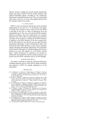 operator. However, ideally the network should automatically
design and setup an SDTN with the optimal topology with
optimal bandwidth capacity according to the connectivity
requirements submitted from the users. This case had implied
many future issues for us of the value-adding functions that
the transport network can provide.
                          V. C ONCLUSION
   SDTN is a slice of a physical network that can be controlled
independently by the user of it. As mentioned in this paper,
we believe there should be many variety of how the SDTN
is provided to the users, in terms of abstraction level and
controllability level. The way to provide the SDTN should be
different according to the user’s requirements. For example,
advanced users will be able to totally program the network at
each layer of the network, by making use of SDTN functions
in addition to the SDN functions at the ﬂow routing layer.
On the other hand, for users that do not care about the inner
networking technologies, it may be beneﬁcial for them if the
network can offer useful functions to users such as automatic
capacity designing and topology optimization. The experiment
results shown in this paper are valuable ﬁndings derived from
practical use cases that suggests us of the future research
topics. Further discussions are expected to be focused on
deﬁning the total architecture and the interfaces between user
systems and the SDTN controllers such as our PN Manager.
                      ACKNOWLEDGEMENTS
  The authors would like to thank Dr. Kazumasa Kobayashi,
Yoshihiko Kanaumi and all of the JGN-X related researchers
and engineers in NICT for strongly supporting us on the
experiments.
                            R EFERENCES
[1] N. McKeown, T. Anderson, H. Balakrishnan, G. Parulkar, L. Peterson,
    J. Rexford, S. Shenker, and J. Turner, “OpenFlow: enabling innovation
    in campus networks,” SIGCOMM Comput. Commun. Rev., vol. 38, no. 2,
    pp. 69–74, Mar. 2008.
[2] S. Das, G. Parulkar, N. McKeown, P. Singh, D. Getachew, and L. Ong,
    “Packet and circuit network convergence with OpenFlow,” in Optical
    Fiber Communication Conference. Optical Society of America, 2010,
    p. OTuG1.
[3] S. Azodolmolky, R. Nejabati, E. Escalona, R. Jayakumar, N. Efstathiou,
    and D. Simeonidou, “Integrated OpenFlow–GMPLS control plane: an
    overlay model for software deﬁned packet over optical networks,” Opt.
    Express, vol. 19, no. 26, pp. B421–B428, Dec 2011.
[4] A. Masuda, A. Isogai, T. Miyamura, K. Shiomoto, and A. Hiramatsu,
    “Application-deﬁned control of virtual networks over IP-optical net-
    works,” in CNSM. IEEE, 2011, pp. 1–6.
[5] K. Shiomoto, D. Papadimitriou, J. L. Roux, M. Vigoureux, and D. Brun-
    gard, “Requirements for GMPLS-Based Multi-Region and Multi-Layer
    Networks (MRN/MLN),” RFC 5212 (Informational), Internet Engineering
    Task Force, Jul. 2008.
[6] K. Kompella and Y. Rekhter, “OSPF Extensions in Support of Gener-
    alized Multi-Protocol Label Switching (GMPLS),” RFC 4203 (Proposed
    Standard), Internet Engineering Task Force, Oct. 2005.
[7] “New generation network testbed JGN-X,” http://www.jgn.nict.go.jp/.




                                                                             665
 