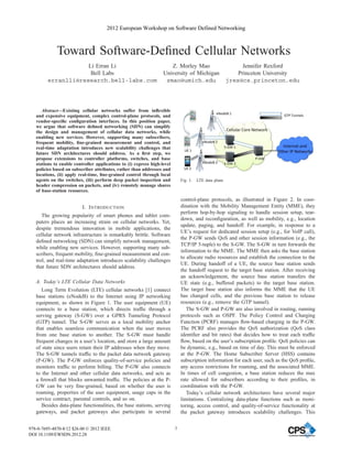 2012 European Workshop on Software Defined Networking



             Toward Software-Deﬁned Cellular Networks
                     Li Erran Li                                      Z. Morley Mao                            Jennifer Rexford
                      Bell Labs                                    University of Michigan                    Princeton University
         erranlli@research.bell-labs.com                            zmao@umich.edu                       jrex@cs.princeton.edu




      Abstract—Existing cellular networks suffer from inﬂexible
   and expensive equipment, complex control-plane protocols, and
   vendor-speciﬁc conﬁguration interfaces. In this position paper,
   we argue that software deﬁned networking (SDN) can simplify
   the design and management of cellular data networks, while
   enabling new services. However, supporting many subscribers,
   frequent mobility, ﬁne-grained measurement and control, and
   real-time adaptation introduces new scalability challenges that
   future SDN architectures should address. As a ﬁrst step, we
   propose extensions to controller platforms, switches, and base
   stations to enable controller applications to (i) express high-level
   policies based on subscriber attributes, rather than addresses and
   locations, (ii) apply real-time, ﬁne-grained control through local
   agents on the switches, (iii) perform deep packet inspection and           Fig. 1.   LTE data plane
   header compression on packets, and (iv) remotely manage shares
   of base-station resources.
                                                                              control-plane protocols, as illustrated in Figure 2. In coor-
                          I. I NTRODUCTION                                    dination with the Mobility Management Entity (MME), they
                                                                              perform hop-by-hop signaling to handle session setup, tear-
      The growing popularity of smart phones and tablet com-
                                                                              down, and reconﬁguration, as well as mobility, e.g., location
   puters places an increasing strain on cellular networks. Yet,
                                                                              update, paging, and handoff. For example, in response to a
   despite tremendous innovation in mobile applications, the
                                                                              UE’s request for dedicated session setup (e.g., for VoIP call),
   cellular network infrastructure is remarkably brittle. Software
                                                                              the P-GW sends QoS and other session information (e.g., the
   deﬁned networking (SDN) can simplify network management,
                                                                              TCP/IP 5-tuple) to the S-GW. The S-GW in turn forwards the
   while enabling new services. However, supporting many sub-
                                                                              information to the MME. The MME then asks the base station
   scribers, frequent mobility, ﬁne-grained measurement and con-
                                                                              to allocate radio resources and establish the connection to the
   trol, and real-time adaptation introduces scalability challenges
                                                                              UE. During handoff of a UE, the source base station sends
   that future SDN architectures should address.
                                                                              the handoff request to the target base station. After receiving
                                                                              an acknowledgement, the source base station transfers the
   A. Today’s LTE Cellular Data Networks                                      UE state (e.g., buffered packets) to the target base station.
      Long Term Evolution (LTE) cellular networks [1] connect                 The target base station also informs the MME that the UE
   base stations (eNodeB) to the Internet using IP networking                 has changed cells, and the previous base station to release
   equipment, as shown in Figure 1. The user equipment (UE)                   resources (e.g., remove the GTP tunnel).
   connects to a base station, which directs trafﬁc through a                    The S-GW and P-GW are also involved in routing, running
   serving gateway (S-GW) over a GPRS Tunneling Protocol                      protocols such as OSPF. The Policy Control and Charging
   (GTP) tunnel. The S-GW serves as a local mobility anchor                   Function (PCRF) manages ﬂow-based charging in the P-GW.
   that enables seamless communication when the user moves                    The PCRF also provides the QoS authorization (QoS class
   from one base station to another. The S-GW must handle                     identiﬁer and bit rates) that decides how to treat each trafﬁc
   frequent changes in a user’s location, and store a large amount            ﬂow, based on the user’s subscription proﬁle. QoS policies can
   of state since users retain their IP addresses when they move.             be dynamic, e.g., based on time of day. This must be enforced
   The S-GW tunnels trafﬁc to the packet data network gateway                 at the P-GW. The Home Subscriber Server (HSS) contains
   (P-GW). The P-GW enforces quality-of-service policies and                  subscription information for each user, such as the QoS proﬁle,
   monitors trafﬁc to perform billing. The P-GW also connects                 any access restrictions for roaming, and the associated MME.
   to the Internet and other cellular data networks, and acts as              In times of cell congestion, a base station reduces the max
   a ﬁrewall that blocks unwanted trafﬁc. The policies at the P-              rate allowed for subscribers according to their proﬁles, in
   GW can be very ﬁne-grained, based on whether the user is                   coordination with the P-GW.
   roaming, properties of the user equipment, usage caps in the                  Today’s cellular network architectures have several major
   service contract, parental controls, and so on.                            limitations. Centralizing data-plane functions such as moni-
      Besides data-plane functionalities, the base stations, serving          toring, access control, and quality-of-service functionality at
   gateways, and packet gateways also participate in several                  the packet gateway introduces scalability challenges. This


978-0-7695-4870-8/12 $26.00 © 2012 IEEE                                   7
DOI 10.1109/EWSDN.2012.28
 