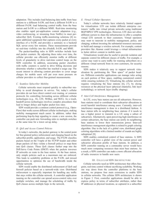 adaptation. This includes load balancing data trafﬁc from base         E. Virtual Cellular Operators
stations to a different S-GW, and from a different S-GW to a              Today’s cellular networks have relatively limited support
different P-GW, load balancing control trafﬁc from the base            for virtualization. LTE can isolate different enterprise cus-
station and S-GW to a different MME. Real-time monitoring              tomers’ trafﬁc into virtual private networks using traditional
also enables rapid per-application content adaptation (e.g.,           BGP/MPLS VPN technologies. However, LTE does not allow
video conferencing, or streaming from Netﬂix) to meet per-             different carriers to share the infrastructure to offer a complete
subscriber QoS. Existing trafﬁc-monitoring solutions [4] re-           virtual LTE network to their customers. Virtual operators
quire additional equipment that captures every packet at every         may want to innovate in mobility management, policy, and
interface of a S-GW, and provides a summary to a backend               charging, without investing the substantial resources necessary
SQL server every few minutes. These measurements provide               to build and manage a wireless network. For example, content
no real-time visibility into the eNodeB, S-GW, and MME.                providers like Akamai could leverage a virtual infrastructure
   The packet-handling rules in SDN switches include byte              to better deliver content to mobile users.
and packet counters. By adjusting these rules over time, the              Virtualization would also be useful to provide isolation and
cellular provider can efﬁciently monitor trafﬁc at different           separate control for different classes of trafﬁc. For example, a
levels of granularity to drive real-time control loops on the          carrier may want to carry trafﬁc for roaming subscribers on a
SDN controller. In addition, associating packet classiﬁers             different virtual network from its own customers, for security
with trafﬁc counters is useful to drive billing decisions and          reasons.
determine whether a subscriber has reached a usage cap. The               SDN makes it relatively easy to support network virtu-
recent interest in allowing content providers to cover usage           alization by partitioning the “ﬂow space” of packet head-
charges for mobile users will put even more pressure on                ers. Different controller applications can manage rules acting
cellular providers to collect ﬁne-grained measurements.                on each portion of ﬂow space, enabling customized control
                                                                       while ensuring isolation [5]. Virtualizing the cellular network
C. Seamless Subscriber Mobility                                        requires virtualizing the base stations [6], [7], by slicing
   Cellular networks must respond quickly to subscriber mo-            resources at the physical layer (physical channels), link layer
bility to avoid disruptions in service. Yet, today’s cellular          (scheduling), or network layer (trafﬁc shaping).
providers do not have direct control over routing, or common
protocols for controlling forwarding across different cellular         F. Inter-Cell Interference Management
technologies (e.g., 3G, LTE, WiMax, and WiFi). As a result,               In LTE, every base station can use all subcarriers. However,
handoff across technologies involves complex procedures that           base stations need to coordinate their subcarrier allocations to
lead to longer delays and higher packet loss rates.                    avoid harmful interference among users. Currently, inter-cell
   SDN would provide a common control protocol (e.g., Open-            interference management is done in a distributed fashion. A
Flow) that works across different cellular technologies, making        base station tells its neighboring base stations if it needs to
mobility management much easier. In addition, rather than              use a higher power to transmit to a UE using a subset of
performing hop-by-hop signaling to create a new session, the           subcarriers. Alternatively, upon perceiving high interference on
controller can push new forwarding rules to multiple switches          certain subcarriers, the base station can notify its neighboring
at the same time for a lower set-up delay.                             base stations to lower their transmission power. Inter-cell
                                                                       interference management algorithm is related to graph coloring
D. QoS and Access Control Policies                                     algorithm. Due to the lack of a global view, distributed graph
   In today’s networks, the packet gateway is the central point        coloring algorithms with a limited number of rounds are highly
for ﬁne-grained policy enforcement and charging based on the           suboptimal [8].
subscriber proﬁle, application, and usage. The P-GW classiﬁes             SDN enables centralized control of base stations. A SDN
packets based on the 5-tuple of the TCP/IP header and either           controller will have a global view of the current power and
drops packets (if they violate a ﬁrewall policy) or map them           subcarrier allocation proﬁle of base stations. In addition, a
into QoS classes. These QoS classes further map into the               SDN controller running on a commodity server would have
Diff-Serve Code Points (DSCP) when the packets traverses               much more computing resources than most base stations. As
IP networks en route to the base station. At the base station,         a result, a SDN controller can make a more efﬁcient allocation
only simple policies such as a maximum rate are enforced.              of radio resources to handle new users.
This leads to scalability problems at the P-GW, and missed
opportunities to optimize the use of bandwidth inside the                         III. C ELLULAR SDN A RCHITECTURE
cellular network.                                                         Cellular networks need an SDN architecture that offers ﬁne-
   SDN would enable the distributed enforcement of QoS and             grain, real-time control without sacriﬁcing scalability. Working
ﬁrewall policies based on a network-wide view. Distributed             our way down from the controller platforms to the base
enforcement is especially important for handling any trafﬁc            stations, we propose four main extensions to enable SDN
that stays within the cellular network. A controller application       in cellular networks. The cellular SDN architecture is shown
running on the controller can spread access-control rules over         in Figure 3. First, controller applications should be able to
multiple switches, and manage the scheduling of trafﬁc by              express policy in terms of subscriber attributes, rather than
QoS classes across multiple hops in the network.                       IP addresses or physical locations, as captured in a subscriber


                                                                   9
 