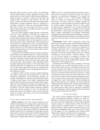 ﬁne-grain quality-of-service, access control, and monitoring.           (RRM) on top of a logically-centralized controller makes it
The forwarding actions in today’s OpenFlow switches would               much easier to innovate in admission control, radio resource
enable carriers to direct selective trafﬁc through middleboxes,         allocation, and interference management. For example, the
change the paths to and from a mobile user, and mark and                RRM can redirect a UE to a nearby lightly loaded base
schedule trafﬁc according to QoS policies. The byte and                 station or increase the transmission power of a congested
packet counters associated with each rule would support trafﬁc          base station. If the base station has multiple antennas, the
measurement, real-time adaptation based on congestion or                control plane can decide whether the antennas should be used
exceeding a subscriber’s usage cap, and usage-based billing.            for boosting signals (combining diversity to boost signals
Still, these switches may need larger rule tables, or more              for delay-sensitive applications) or for spatial multiplexing
stages of tables, than today’s commodity switches to efﬁciently         (multiple parallel transmissions). Although 3G base stations
support ﬁne-grained policies.                                           are controlled by a central entity, the radio network controller
   That said, software-deﬁned cellular networks would beneﬁt            (RNC) couples control-plane and data-plane functionality,
from new switch capabilities. TCP/UDP port numbers are                  including ﬁne-grained tasks like packet scheduling. In contrast,
no longer a sufﬁciently reliable way to identify applications.          the RRM module should only perform control-plane functions,
Instead, support for deep packet inspection (DPI) would enable          and instruct the base station to perform any data-plane opera-
ﬁner-grain classiﬁcation based on the application, such as              tions.
Web, peer-to-peer, video, and VoIP trafﬁc. This is important to            Virtualization: Today’s SDN virtualization solutions like
divide trafﬁc into separate trafﬁc classes for different packet-        FlowVisor [5] can share a single switch data plane among mul-
scheduling and routing policies, as commonly done in today’s            tiple virtual networks. Much as a hypervisor resides between
cellular networks [12]. DPI would also help support intrusion           software and hardware on a PC, FlowVisor uses OpenFlow as
detection and prevention systems that analyze packet contents           a hardware abstraction layer to sit logically between control
to identify malicious trafﬁc.                                           and forwarding paths on a network device. FlowVisor is
   To support DPI, the OpenFlow protocol must be extended to            transparent to both the network hardware and the controller
add and remove rules where the pattern is a regular expression.         managing the virtual networks. FlowVisor deﬁnes a slice
To avoid having the DPI module inspect every packet, SDN                as a set of ﬂows running on a topology of switches. The
controller can jointly manage the ﬂow table and the DPI rule            virtualization layer enforces strong isolation between slices.
table. For example, the switch could ﬁrst match a packet with           Resources that can be sliced are bandwidth, topology, trafﬁc,
a ﬂow-table rule, which includes a ﬂag indicating whether               device CPU, and forwarding tables.
the packet should proceed directly to the output port(s) or go             Technologies like FlowVisor can be extended to slice base
through the DPI table. To contain cost, we do not envision that         station resources, e.g., to create virtual base stations. A virtual
every switch would support DPI. Instead, the controller must            base station’s resource can be a combination of time slots, sub-
place packet-classiﬁcation rules in the appropriate locations in        carriers, and power. For example, a virtual base station can be
the underlying network.                                                 allocated a subset of time slots, and transmission in each time
   In addition to DPI, switches could also support techniques           slot can use maximum transmission power allowed or a subset
like header compression and decompression to reduce the                 of subcarriers across all time slots and transmission in each
overhead for applications with small packet payloads. For               time slot uses a fraction of the maximum transmission power.
example, VoIP packets are typically small, making the headers           A slice can ask for base stations with a speciﬁc MAC protocol.
a relatively high fraction of the trafﬁc. Compressing these             To support base station virtualization, without modifying the
packets before transmission on low-bandwidth links substan-             physical-layer protocols, the controller can convey high-level
tially lowers the overhead. VoIP packet sizes range from 20 to          information like the identity of the virtual provider through the
150 bytes, and the combined overhead of the RTP, UDP, and               control plane. This would allow the UE software to display
IP headers is 40 bytes. Robust header compression (ROHC)                the virtual provider (rather than the physically broadcasted
reduces the 40-byte overhead to 1 byte. As with DPI, this               provider information) without requiring explicit broadcasting
functionality may not be available on every switch, but instead         of the provider information and cell ID.
mainly on switches with links to and from low-bandwidth
regions of the network.                                                                     IV. R ELATED W ORK
                                                                           Our work is heavily inspired and follows the high-level
                                                                        vision of OpenRoads (OpenFlow wireless) [7], which is a
D. Base Station: Remote Control and Virtualization                      platform for innovation and realistic deployment of services
   Remote control: In LTE, base stations participate in dis-            for wireless networks. OpenRoads is the ﬁrst software-deﬁned
tributed control protocols to manage radio resource allocation,         wireless network. It is mainly based on WiFi and offers no
session setup/reconﬁguration/teardown, handoff, and paging.             special support for cellular networks. In contrast, our work
Radio resources are inherently shared among base stations.              addresses speciﬁc cellular network requirements such as real-
The lack of central control makes it difﬁcult to optimize tasks         time session management which runs on top of SCTP instead
related to radio access. We decouple the control plane from the         of TCP, paging, UE (User Equipment) state tracking, policy
radio hardware. We envision that that the SDN radio hardware            enforcement, charging and radio resource management.
exposes a well-deﬁned API which can be controlled by the                   Our work focuses on the design of a programmable con-
control plane. Running Radio Resource Management Module                 trol plane for cellular networks. It can beneﬁt from a pro-


                                                                   11
 
