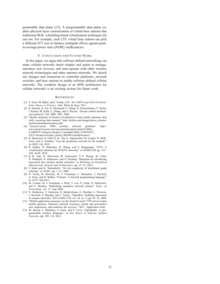 grammable data plane [13]. A programmable data plane en-
ables physical layer customization of virtual base stations that
traditional MAC scheduling based virtualization techniques [6]
can not. For example, each LTE virtual base station can pick
a different FFT size to balance multipath effects against peak-
to-average-power ratio (PAPR) inefﬁciencies.

              V. C ONCLUSION AND F UTURE W ORK
   In this paper, we argue that software deﬁned networking can
make cellular networks much simpler and easier to manage,
introduce new services, and inter-operate with other wireless
network technologies and other operator networks. We sketch
out changes and extensions to controller platforms, network
switches, and base stations to enable software deﬁned cellular
networks. The complete design of an SDN architecture for
cellular networks is an exciting avenue for future work.

                              R EFERENCES
 [1] S. Sesia, M. Baker, and I. Touﬁk, LTE - the UMTS Long Term Evolution:
     From Theory to Practice. John Wiley & Sons, 2011.
 [2] R. Stewart, Q. Xie, K. Morneault, C. Sharp, H. Schwarzbauer, T. Taylor,
     I. Rytina, M. Kalla, L. Zhang, and V. Paxson, “Stream control transmis-
     sion protocol,” Oct 2000. RFC 2960.
 [3] “Skyﬁre launches its Rocket 2.0 platform to help mobile operators deal
     with a growing data tsunami.” http://skyﬁre.com/images/press releases/
     skyﬁrerocketoptimizerpress.pdf.
 [4] “Alcatel-Lucent      9900     wireless   network    guardian.”    http://
     www.alcatel-lucent.com/wps/portal/products/detail?LMSG
     CABINET=Solution Product Catalog&LMSG CONTENT
     FILE=Products/Product Detail 000590.xml#tabAnchor1.
 [5] R. Sherwood, G. Gibb, K.-K. Yap, G. Appenzeller, M. Casado, N. McK-
     eown, and G. Parulkar, “Can the production network be the testbed?,”
     in OSDI, Oct 2010.
 [6] R. Kokku, R. Mahindra, H. Zhang, and S. Rangarajan, “NVS: A
     virtualization substrate for WiMAX networks,” in MOBICOM, pp. 233–
     244, ACM, 2010.
 [7] K.-K. Yap, R. Sherwood, M. Kobayashi, T.-Y. Huang, M. Chan,
     N. Handigol, N. McKeown, and G. Parulkar, “Blueprint for introducing
     innovation into wireless mobile networks,” in Workshop on Virtualized
     Infrastructure Systems and Architectures, pp. 25–32, 2010.
 [8] F. Kuhn and R. Wattenhofer, “On the complexity of distributed graph
     coloring,” in PODC, pp. 7–15, 2006.
 [9] N. Foster, R. Harrison, M. J. Freedman, C. Monsanto, J. Rexford,
     A. Story, and D. Walker, “Frenetic: A network programming language,”
     in ICFP, Sep 2011.
[10] M. Casado, M. J. Freedman, J. Pettit, J. Luo, N. Gude, N. McKeown,
     and S. Shenker, “Rethinking enterprise network control,” Trans. on
     Networking, vol. 17, Aug 2009.
[11] N. McKeown, T. Anderson, H. Balakrishnan, G. Parulkar, L. Peterson,
     J. Rexford, S. Shenker, and J. Turner, “Openﬂow: Enabling innovation
     in campus networks,” SIGCOMM CCR, vol. 38, no. 2, pp. 69–74, 2008.
[12] “Mobile application assurance on the Alcatel-Lucent 7750 service router
     mobile gateway: Optimize network resources, enrich and personalize
     user experiences, and monetize the services,” 2011. Application Note.
[13] M. Bansal, J. Mehlman, S. Katti, and P. Levis, “OpenRadio: A pro-
     grammable wireless dataplane,” in Hot Topics in Software Deﬁned
     Networks, pp. 109–114, 2012.




                                                                                 12
 