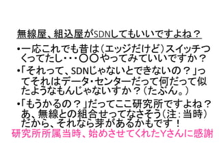 無線屋、組込屋がSDNしてもいいですよね？
•一応これでも昔は（エッジだけど）スイッチつ
くってたし・・・○○やってみていいですか？
•「それって、SDNじゃないとできないの？」っ
てそれはデータ・センターだって何だって似
たようなもんじゃないすか？（たぶん。）
•「もうかるの？」だってここ研究所ですよね？
あ、無線との組合せってなさそう（注：当時）
だから、それなら芽があるかもです！
研究所所属当時、始めさせてくれたＹさんに感謝
 
