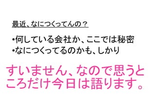最近、なにつくってんの？
•何している会社か、ここでは秘密
•なにつくってるのかも、しかり
すいません、なので思うと
ころだけ今日は語ります。
 