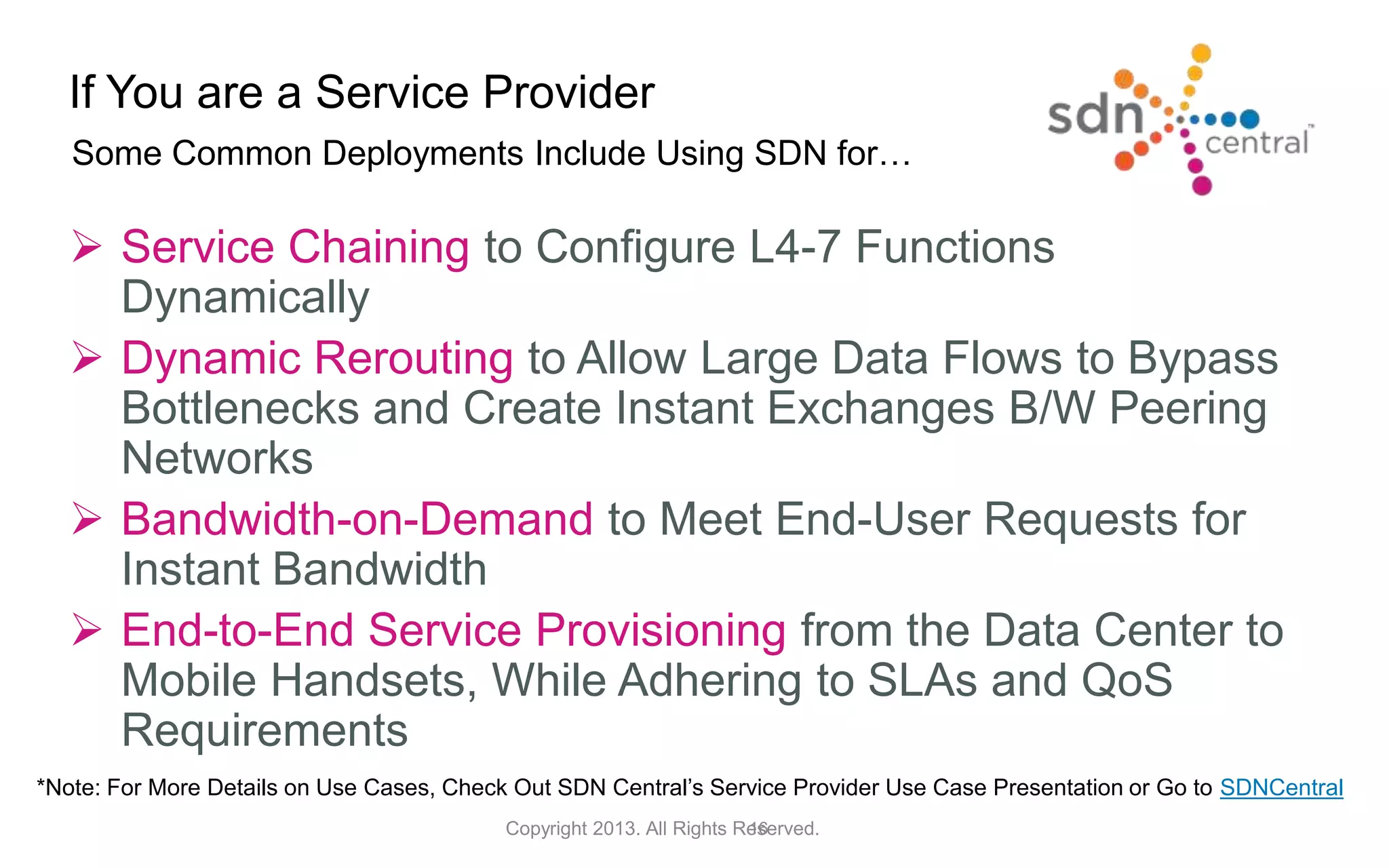 If You are a Service Provider
16Copyright 2013. All Rights Reserved.
Some Common Deployments Include Using SDN for…
 Service Chaining to Configure L4-7 Functions
Dynamically
 Dynamic Rerouting to Allow Large Data Flows to Bypass
Bottlenecks and Create Instant Exchanges B/W Peering
Networks
 Bandwidth-on-Demand to Meet End-User Requests for
Instant Bandwidth
 End-to-End Service Provisioning from the Data Center to
Mobile Handsets, While Adhering to SLAs and QoS
Requirements
*Note: For More Details on Use Cases, Check Out SDN Central’s Service Provider Use Case Presentation or Go to SDNCentral
 