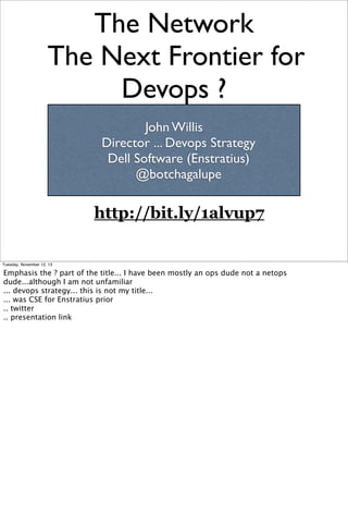 The Network
The Next Frontier for
Devops ?
John Willis
Director ... Devops Strategy
Dell Software (Enstratius)
@botchagalupe

http://bit.ly/1alvup7

Tuesday, November 12, 13

Emphasis the ? part of the title... I have been mostly an ops dude not a netops
dude...although I am not unfamiliar
... devops strategy... this is not my title...
... was CSE for Enstratius prior
.. twitter
.. presentation link

 